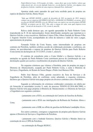 Paulo Roberto Costa:­ O Fernando, ele tinha… vamos dizer, que eu me lembro, valores que
vinha através de, ele era da Andrade Gutierrez, era da Queiroz Galvão, veio alguma coisa
da Queiroz Galvão e também de uma empresa chamada Estre Ambiental."
Apontou  ainda  outro  operador  do  qual  teria  recebido  parte  de  propina  em
espécie da Queiroz Galvão, Henry Hoyer:
“Sabe  que  HENRY  HOYER,  a  partir  de  dezembro  de  2011  ou  janeiro  de  2012,  manteve
contato com as empresas QUEIROZ GALVAO e ANDRADE GUTIERREZ, ao menos. QUE
recebeu de HENRY HOYER cerca de 300 mil reais em espécie na casa do próprio HENRY
HOYER,  no  próprio  ano  de  2012.  Não  sabe  a  origem  do  valor,  nem  qual  empresa  teria
pago.” (termo de declarações nº 03, evento 6, anexo9)
Releva  ainda  destacar  que,  em  agenda  apreendida  de  Paulo  Roberto  Costa
(reproduzida na fl. 26 da representação), foram identificadas anotações que reportam­se à
Queiroz Galvão, a seus executivos, Ildefonso Colares Filho, Othon Zanóide de Moraes Filho
e Augusto Amorim Costa, acompanhados de cifras de números e saldo de valor a pagar,
aparentemente de propinas.
Fernando  Falcão  da  Costa  Soares,  outro  intermediador  de  propinas  em
contratos da Petrobrás, também celebrou acordo de colaboração premiada e confirmou, em
síntese,  ter  providenciado  o  repasse  de  propinas  da  Queiroz  Galvão  para  Paulo  Roberto
Costa (termo de declarações de 15/12/2015, evento 1, anexo3).
O  contrato  de  consultoria  entre  a  Costa  Global  e  a  Queiroz  Galvão  e  as
anotações na agenda de Paulo Roberto Costa constituem provas de corroboração de suas
declarações quanto aos acertos e recebimentos de propina da Queiroz Galvão.
No esquema criminoso que vitimou a Petrobrás, parte da propina era paga à
Diretoria  de  Abastecimento,  ocupada  por  Paulo  Roberto  Costa,  e  outra  à  Diretoria  de
Serviços e Engenharia, de Renato de Souza Duque e Pedro José Barusco Filho.
Pedro  José  Barusco  Filho,  gerente  executivo  da  Área  de  Serviços  e  de
Engenharia  da  Petrobrás,  além  de  confirmar,  como  adiantado,  o  esquema  criminoso,
declarou que a Queiroz Galvão teria pago propina em diversos contratos com a Petrobrás.
Segundo as informações do criminoso colaborador constantes em tabela por
ele  fornecida  às  autoridades  (evento  9,  out6,  do  processo  5030591­95.2016.404.7000),  a
Queiroz Galvão teria pago propinas à Diretoria de Abastecimento e à Diretoria de Serviços
e Engenharia nos seguintes contratos:
­ juntamente com a IESA, na contratação da Carteira de Gasolina da Reduc;
­ juntamente com a IESA nas interligações da Refinaria do Nordeste Abreu e
Lima;
­ juntamente com a GDK no offsite de gasolina da Refinaria Landulpho Alves;
Em outros contratos, consignou o pagamento de propina pela Queiroz Galvão
apenas à Diretoria de Serviços e Engenharia da Petrobras:
­ juntamente com a Andrade Gutierrez, Queiroz Galvão e Mendes Júnior na
construção do novo CIPD da Petrobrás;
­ na contratação da Plangás REDUC;
 