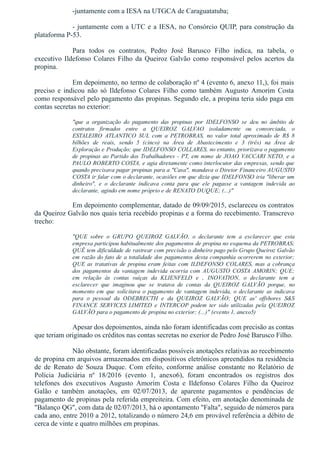 ­juntamente com a IESA na UTGCA de Caraguatatuba;
­ juntamente com a UTC e a IESA, no Consórcio QUIP, para construção da
plataforma P­53. 
Para  todos  os  contratos,  Pedro  José  Barusco  Filho  indica,  na  tabela,  o
executivo Ildefonso Colares Filho da Queiroz Galvão como responsável pelos acertos da
propina.
Em depoimento, no termo de colaboração nº 4 (evento 6, anexo 11,), foi mais
preciso  e  indicou  não  só  Ildefonso  Colares  Filho  como  também  Augusto  Amorim  Costa
como responsável pelo pagamento das propinas. Segundo ele, a propina teria sido paga em
contas secretas no exterior:
"que  a  organização  do  pagamento  das  propinas  por  IDELFONSO  se  deu  no  âmbito  de
contratos  firmados  entre  a  QUEIROZ  GALVAO  isoladamente  ou  consorciada,  o
ESTALEIRO  ATLANTICO  SUL  com  a  PETROBRAS,  no  valor  total  aproximado  de  R$  8
bilhões  de  reais,  sendo  5  (cinco)  na  Área  de  Abastecimento  e  3  (três)  na  Área  de
Exploração e Produção; que IDELFONSO COLLARES, no entanto, priorizava o pagamento
de propinas ao Partido dos Trabalhadores ­ PT, em nome de JOAO VACCARI NETO, e a
PAULO ROBERTO COSTA, e agia diretamente como interlocutor das empresas, sendo que
quando precisava pagar propinas para a "Casa", mandava o Diretor Financeiro AUGUSTO
COSTA ir falar com o declarante, ocasiões em que dizia que IDELFONSO iria "liberar um
dinheiro",  e  o  declarante  indicava  conta  para  que  ele  pagasse  a  vantagem  indevida  ao
declarante, agindo em nome próprio e de RENATO DUQUE; (...)"
Em depoimento complementar, datado de 09/09/2015, esclareceu os contratos
da Queiroz Galvão nos quais teria recebido propinas e a forma do recebimento. Transcrevo
trecho:
"QUE  sobre  o  GRUPO  QUEIROZ  GALVÃO,  o  declarante  tem  a  esclarecer  que  esta
empresa participou habitualmente dos pagamentos de propina no esquema da PETROBRAS;
QUÊ tem dificuldade de rastrear com precisão o dinheiro pago pelo Grupo Queiroz Galvão
em razão do fato de a totalidade dos pagamentos desta companhia ocorrerem no exterior;
QUE as tratativas de propina eram feitas com ILDEFONSO COLARES, mas a cobrança
dos  pagamentos  da  vantagem  indevida  ocorria  com  AUGUSTO  COSTA  AMORIN;  QUE;
em  relação  às  contas  suíças  da  KLIENFELD  e  ,  INOVATION,  o  declarante  tem  a
esclarecer  que  imaginou  que  se  tratava  de  contas  da  QUEIROZ  GALVÃO  porque,  no
momento  em  que  solicitava  o  pagamento  de  vantagem  indevida,  o  declarante  as  indicava
para  o  pessoal  da  ODEBRECTH  e  da  QUEIROZ  GALVÃO;  QUE  as'  offshores  S&S
FINANCE  SERVICES  LIMITED  e  INTERCOP  podem  ter  sido  utilizadas  pela  QUEIROZ
GALVÃO para o pagamento de propina no exterior; (...)" (evento 1, anexo5)
Apesar dos depoimentos, ainda não foram identificadas com precisão as contas
que teriam originado os créditos nas contas secretas no exerior de Pedro José Barusco Filho.
Não obstante, foram identificadas possíveis anotações relativas ao recebimento
de propina em arquivos armazenados em dispositivos eletrônicos apreendidos na residência
de  de  Renato  de  Souza  Duque.  Com  efeito,  conforme  análise  constante  no  Relatório  de
Polícia  Judiciária  nº  18/2016  (evento  1,  anexo6),  foram  encontrados  os  registros  dos
telefones  dos  executivos  Augusto  Amorim  Costa  e  Ildefonso  Colares  Filho  da  Queiroz
Galão  e  também  anotações,  em  02/07/2013,  de  aparente  pagamentos  e  pendências  de
pagamento de propinas pela referida empreiteira. Com efeito, em anotação denominada de
"Balanço QG", com data de 02/07/2013, há o apontamento "Falta", seguido de números para
cada ano, entre 2010 a 2012, totalizando o número 24,6 em provável referência a débito de
cerca de vinte e quatro milhões em propinas.
 