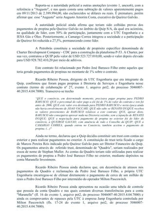 Reporta­se a autoridade policial a outras anotações (evento 1, anexo6), com a
referência a "Augusto", e nas quais consta uma subtração de valores aparentemente pagos
em 09/11/2013 de 2.399.994,00, não esclarecidos se dólares ou reais. É prematuro, porém
afirmar que  esse "Augusto" seria Augusto Amorim Costa, executivo da Queiroz Galvão. 
A  autoridade  policial  ainda  afirma  que  teriam  sido  colhidas  provas  dos
pagamentos de propina pela Queiroz Galvão no âmbito da Quip S/A, da qual era acionista,
na qualidade de líder, com 50% de participação, juntamente com a UTC Engenharia e a
IESA Gás e Óleo. Posteriormente, a Camargo Correa integrou a sociedade e a participação
da Queiroz foi reduzida a 27,5%, permanecendo como líder.
A  Petrobrás  constituiu  a  sociedade  de  propósito  específico  denominada  de
Charter Development Company ­ CDC para a construção da plataforma P­53. A Charter, por
sua vez, contratou a QUIP pelo valor de USD 523.727.010,00, sendo o valor depois elevado
para USD 928.782.410,20 por meio de aditivos.
Este contrato foi relacionado por Pedro José Barusco Filho entre aqueles que
teria gerado pagamentos de propinas no montante de 1% sobre o contrato.
Ricardo Ribeiro Pessoa, dirigente da UTC Engenharia que era integrante da
Quip,  confirmou  que  foram  pagas  propinas  à  Diretoria  de  Serviços  e  Engenharia  nesse
contrato  (termo  de  colaboração  nº  27,  evento  1,  arquivo  pet2,  do  processo  5046007­
40.2015.4.04.7000). Transcreve­se trecho
“QUE  o  consórcio,  em  determinado  momento,  precisava  pagar  propina  para  PEDRO
BARUSCO; QUE o percentual do valor pago a ele foi de 1% do valor do contrato e isto foi
antes de 2006; QUE este valor era destinado para PEDRO BARUSCO e nesta época ainda
não havia envolvimento de JOAO VACCARI; QUE não sabe se RENATO DUQUE recebeu
os  valores  provenientes  de  BARUSCO  relativos  a  este  contrato;  QUE,  apesar  disto,
BARUSCO não conseguiria aprovar nada na Diretoria sozinho, sem a injunção de RENATO
DUQUE;  QUE  a  negociação  para  pagamento  de  propina  no  exterior  foi  do  líder  do
consórcio,  a  QUEIROZ  GALVAO,  com  anuência  de  todo  o  Conselho  da  QUIP;  QUE  a
CAMARGO  CORREA,  quando  entrou  no  Consórcio,  também  aceitou  o  pagamento  de
propina; (...)"
Ainda no termo, declarou que a Quip decidiu constituir um trust com contas no
exterior e para realizar pagamentos no exterior. A constituição do trust teria ficado a cargo
de Marcos Pereira Reis indicado pela Queiroz Galvão para ser Diretor Financeiro da Quip.
Os pagamentos através do  referido trust, denominado de "Quadris", seriam realizados por
essoa de nome de Stephan Muller. As contas da Quadris teriam sido utilizadas para realizar
os pagamentos de propina a Pedro José Barusco Filho no exterior, mediante depósitos na
conta Maranelle Investmens. 
Ricardo  Ribeiro  Pessoa  ainda  declarou  que,  em  decorrência  de  atrasos  nos
pagamentos  da  Quadris  e  reclamações  da  Pedro  José  Barusco  Filho,  a  própria  UTC
Engenharia encarregou­se de efetuar diretamente o pagamento de cerca de um milhão de
reais a Pedro José Barusco Filho por intermédio do operador Milton Pascowitch. 
Ricardo  Ribeiro  Pessoa  ainda  apresentou  na  ocasião  uma  tabela  de  controle
que  possuía  da  conta  Quadris  e  nas  quais  constam  diversas  transferências  para  a  conta
"Maranelle" (fl. 16 do evento 1, arquivo pet2, do processo 5046007­40.2015.4.04.7000) e
ainda os comprovantes de repasses pela UTC à empresa Jamp Engenharia controlada por
Milton  Pascowitch  (fls.  17­24  do  evento  1,  arquivo  pet2,  do  processo  5046007­
40.2015.4.04.7000).
 