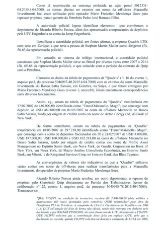 Como  já  reconhecido  na  sentença  prolatada  na  ação  penal  5012331­
04.2015.4.04.7000,  as  contas  abertas  no  exterior  em  nome  da  off­shore  Maranelle
Investiments  Inc.  eram  utilizadas  pelo  operador  Mario  Frederico  Mendonça  Goes  para
repassar propinas  para o gerente da Petrobrás Pedro José Barusco Filho.
A  autoridade  policial  logrou  identificar  elementos    que  corroboram  o
depoimento de Ricardo Ribeiro Pessoa, além dos apresentados comprovantes de depósitos
pela UTC Engenharia na conta da Jamp Engenharia.
Identificou a autoridade policial, em fontes abertas, a empresa Quadris LTD,
com sede em Zurique, e que teria a pessoa de Stephan Martin Muller como dirigente (fls.
58­63 da representação policial).
Em  consulta  ao  sistema  de  tráfego  internacional,  a  autoridade  policial
constataou que Stephan Martin Muller estve no Brasil por diveras vezes entre 2007 a 2014
(fls. 65­66 da representação policial), o que coincide com o período do contrato da Quip
com a Petrobrás.
Cruzando os dados da tabela de pagamentos da "Quadris" (fl. 16 do evento 1,
arquivo pet2, do processo 5046007­40.2015.4.04.7000) com os extratos da conta Maranelle
Investments  do  Banco  Safra  Sarasin,  em  Genebra,  na  Suíça,  e  que  foram  entregues  por
Mario Frederico Mendonça Goes (evento 1, anexo18), foram encontradas correspondências
entre diversos lançamentos.
Assim,  vg.,  consta  na  tabela  de  pagamentos  da  "Quadris"  transferência  em
27/02/2007 de 480.000,00 identificada como "Transf.Maranelle­ Mago", que converge com
depósito  de  USD  480.000,00  em  01/03/2007  na  conta  da  off­shore  Maranelle  no  Banco
Safra Sarasin, tendo por origem de crédito conta em nome de Acton Energy Ltd, do Bank of
New York.
De  forma  semelhante,  consta  na  tabela  de  pagamentos  da  "Quadris"
transferência em 18/03/2007 de 397.218,00 identificada como "Transf.Maranelle­ Mago",
que converge com a soma de depósitos fracionados em 20 e 21/02/2007 de USD 8.000,00,
USD 187.000,00, USD 100.000,00 e USD 102.218,00 na conta da off­shore Maranelle no
Banco  Safra  Sarasin,  tendo  por  origem  de  crédito  contas  em  nome  de  Profile  Asset
Management no Espirito Santo Bank, em Nova York, de Guadix Corporation no Bank of
New  York,  em  Nova  York,  de  Macro  Análise  Consultoria  Econômica,  no  Espirito  Santo
Bank, em Miami,  e de Kingsland Services Corp, no Unicorp Bank, das Ilhas Cayman. 
As  convergências  de  valores  são  indicativos  de  que  a  "Quadris"  utilizava
várias  contas  em  nome  de  off­shores  para  realizar  transferências  para  a  Maranelle
Investments, do operador de propinas Mario Frederico Mendonça Goes.
Ricardo  Ribeiro  Pessoa  ainda  revelou,  em  outro  depoimento,  o  repasse  de
propinas  pelo  Consórcio  Quip  diretamente  ao  Partido  dos  Trabalhadores  (termo  de
colaboração  nº  22,  evento  1,  arquivo  pet2,  do  processo  5045998­78.2015.404.7000).
Transcreve­se:
"QUE  FILIPPI,  na  condição  de  tesoureiro,  recebeu  R$  2.400.000,00  (dois  milhões  e
quatrocentos  mil  reais)  destinados  pelo  consórcio  QUIP,  responsável  pela  obra  da
Plataforma P53 da Petrobras, à campanha de LULA à Presidência da República em 2006
(...); QUE tal doação foi feita de forma não oficial, tendo sido entregue em dinheiro pelo
declarante e por WALMIR PINHEIRO, do setor financeiro da UTC, diretamente a FILIPPI;
QUE  FILIPPI  solicitou  que  a  contribuição  fosse  feita  em  espécie;  QUE,  pelo  que  o
declarante se recorda, quando FILIPPI solicitou tal doação à campanha de LULA em 2006,
 