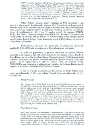 FILIPPI era Prefeito de Diadema/SP; QUE a solicitação da contribuição em referência não
chegou diretamente à UTC, tendo sido feita à QUIP, consórcio encarregado da construção
da  P53,  formado  pela  QUEIROZ  GALVÃO,  pela  UTC,  pela  IESA  e  pela  CAMARGO
CORREA; QUE a solicitação foi feita diretamente a alguém da QUEIROZ GALVÃO, que
era a líder do consórcio, inclusive com a maior participação; QUE o declarante não sabe a
quem  especificamente  a  solicitação  foi  feita  no  âmbito  da  QUEIROZ  GALVÃO;  QUE  o
atendimento  da  solicitação  foi  aprovado  pelo  conselho  da  QUIP,  em  uma  reunião  entre  o
declarante  (UTC),  ILDEFONSO  COLARES  (QUEIROZ  GALVÃO),  VALDIR  CARREIRO
(IESA) e CAMERATO (CAMARGO CORRÊA); (...)"
Walmir  Pinheiro  Santana,  Diretor  Financeiro  da  UTC  Engenharia  e  que
também celebrou acordo de colaboração premiada, além de confirmar os depoimentos de
Riberto Ribeiro Pessoa, descreveu como os valores eram repassados a José de Filippi Júnior,
então tesoureiro da campanha eleitoral de 2006 do ex­Presidente Luiz Inácio Lula da Silva
(termo  de  colaboração  n.º  16,  evento  2,  arquivo  termo8,  do  processo  5051154­
47.2015.4.04.7000).  O  montante  entregue  teria  sido  de  R$  2.400.000,00  em  espécie.  Os
valores chegavam à Walmir Pinheiro Santana via portador da Quip e eram entregues por ele
ou pelo próprio Ricardo Ribeiro Pessoa diretamente a José de Filippi Júnior no cômite de
campanha do ex­Presidente. 
Relativamente  a  esta  parte  dos  depoimentos,  da  entrega  em  espécie  dos
aludidos R$ 2.400.000,00, não há, porém, prova de corroboração até o momento.
5.  Além  dos  pagamentos  de  propinas  em  forma  de  doações  eleitorais
registradas  e  de  propinas  a  Paulo  Roberto  Costa,  Pedro  José  Barusco  Filho  e  Renato  de
Souza Duque, por intermédio de Alberto Youssef, Fernando Antônio Falcão Soares e Mario
Frederico  Mendonça  Goes,  merece  referência  específica  a  propina  ofertada  e  paga  pela
Queiroz  Galvão,  representada  por  Ildefonso  Colares  Filho,  no  montante  de  R$
10.000.000,00, para obstaculizar o andamento dos trabalhos da Comissão Parlamentar de
Inquérito da Petrobrás constituída em 2009 no Senado Federal.
O  fato  foi  relevado  inicialmente  em  depoimentos  por  Paulo  Roberto  Costa
(termo  de  colaboração  nº  14)  e  por  Alberto  Youssef  (termo  de  colaboração  n.º  35).
Transcreve­se:
Alberto Youssef:
"que,  ainda  no  ano  de  2010,  devido  a  um  racha  no  PP,  já  objeto  de  termos  anteriores,
Fernando Soares pasou a tratar dos assuntos da Queiroz Galvão executando o papel outrora
desempenhado pelo declarante, sendo que ele já atendia essa mesma empresa para questões
ligadas ao PMDB, sob orientação de Paulo Roberto Costa; que por volta do ano de 2009,
ainda no Governo Lula, houve uma situação de emergência relacionada a criação de uma
CPI pelo PSDB, visando investigar a Petrobras, sendo que com o pagamento de cerca de
dez  milhões  de  reais  para  os  parlamentares  Sergio  Guerra,  Eduardo  da  Fonte  e  Ciro
Nogueira  a  questão  foi  resolvida;  que,  Ciro  e  Eduardo  da  Fonte  teriam  cooptado  Sergio
Guerra  para  que  a  CPI  não  fosse  instalada  sendo  que  Ferinando  Soares  cuidou  do
pagamento  aos  parlamentares,  utilizando  recursos  da  Queiroz  Galvão;  (...)  (evento  2,
arquivo decl48, processo 5002744­55.2015.4.04.7000)
Paulo Roberto Costa:
"QUE, acerca do tema envolvendo uma CPI para investigar a PETROBRAS no ano de 2010
diz  que  esse  era  um  ano  eleitoral,  sendo  o  declarante  procurado  por  EDUARDO  DA
FONTE  do  PP,  com  quem  se  reuniu  no  Hotel  Windsor  no  Rio  de  Janeiro;  QUE,  nessa
reunião estava presente também o Senador SERGIO GUERRA, presidente do PSDB, o que
causou  estranheza  ao  declarante,  uma  vez  que  oposição  e  situação  estavam  interessados
nessa  reunião;  QUE,  os  mesmos  disseram  que  o  TCU  teria  apurados  algumas
irregularidades  relacionadas  a  sobrepreço  junto  a  Refinaria  Abreu  e  Lima  (RNEST),  mas
 