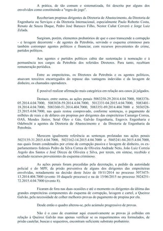A  prática,  de  tão  comum  e  sistematizada,  foi  descrita  por  alguns  dos
envolvidos como constituindo a "regra do jogo".
Receberiam propinas dirigentes da Diretoria de Abastecimento, da Diretoria de
Engenharia ou Serviços e da Diretoria Internacional, especialmente Paulo Roberto Costa,
Renato  de  Souza  Duque,  Pedro  José  Barusco  Filho,  Nestor  Cuñat  Cerveró  e  Jorge  Luiz
Zelada.
Surgiram, porém, elementos probatórios de que o caso transcende a corrupção
­  e  lavagem  decorrente  ­  de  agentes  da  Petrobrás,  servindo  o  esquema  criminoso  para
também  corromper  agentes  políticos  e  financiar,  com  recursos  provenientes  do  crime,
partidos políticos.
Aos  agentes  e  partidos  políticos  cabia  dar  sustentação  à  nomeação  e  à
permanência  nos  cargos  da  Petrobrás  dos  referidos  Diretores.  Para  tanto,  recebiam
remuneração periódica.
Entre  as  empreiteiras,  os  Diretores  da  Petrobrás  e  os  agentes  políticos,
atuavam  terceiros  encarregados  do  repasse  das  vantagens  indevidas  e  da  lavagem  de
dinheiro, os chamados operadores.
É possível realizar afirmação mais categórica em relação aos casos já julgados.
Destaco, entre outras, as ações penais 5083258­29.2014.4.04.7000, 5083376­
05.2014.4.04.7000,  5083838­59.2014.4.04.7000,  5012331­04.2015.4.04.7000,  5083401­
18.2014.4.04.7000,  5083360­51.2014.404.7000,  5083351­89.2014.404.7000  e  5036528­
23.2015.4.04.7000,  nas  quais  restou  comprovado,  conforme  sentenças,  o  pagamento  de
milhões de reais e de dólares em propinas por dirigentes das empreiteiras Camargo Correa,
OAS,  Mendes  Júnior,  Setal  Óleo  e  Gás,  Galvão  Engenharia,  Engevix  Engenharia  e
Odebrecht  a  agentes  da  Diretoria  de  Abastecimento  e    da  Diretoria  de  Engenharia  da
Petrobrás.
Merecem  igualmente  referência  as  sentenças  prolatadas  nas  ações  penais
5023135­31.2015.4.04.7000,  5023162­14.2015.4.04.7000  e  5045241­84.2015.4.04.7000,
nas quais foram condenados por crime de corrupção passiva e lavagem de dinheiro, os ex­
parlamentares federais Pedro da Silva Correa de Oliveira Andrade Neto, João Luiz Correia
Argolo  dos  Santos  e  José  Dirceu  de  Oliveira  e  Silva,  por  terem,  em  síntese,  recebido  e
ocultado recursos provenientes do esquema criminoso.
As  ações  penais  foram  precedidas  pela  decretação,  a  pedido  da  autoridade
policial  e  do  MPF,  da  prisão  preventiva  de  alguns  dos  dirigentes  das  empreiteiras
envolvidas,  notadamente  na  decisão  deste  Juízo  de  10/11/2014  no  processo  5073475­
13.2014.404.7000 (evento 10 daquele processo) e na de 15/06/2015 no processo 5024251­
72.2015.4.04.7000 (evento 8).
Ficaram de fora nas duas ocasiões e até o momento os dirigentes da última das
grandes empreiteiras componentes do esquema de corrupção, lavagem e cartel, a Queiroz
Galvão, pela necessidade de colher melhores provas do pagamento de propina por ela.
Desde então o quadro alterou­se, pelo acúmulo progressivo de provas.
Não  é  o  caso  de  examinar  aqui  exaustivamente  as  provas  já  colhidas  em
relação  à  Queiroz  Galvão  mas  apenas  verificar  se  os  requerimentos  ora  formulados,  de
prisão cautelar, buscas e sequestros, encontram suficiente substrato probatório.
 