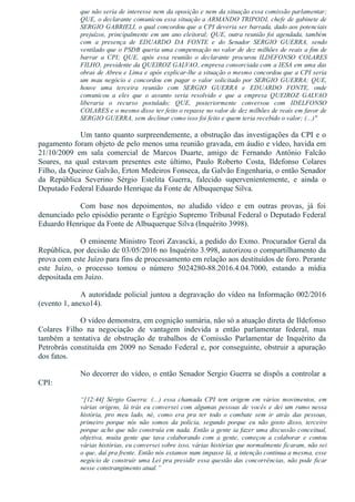 que não seria de interesse nem da oposição e nem da situação essa comissão parlamentar;
QUE, o declarante comunicou essa situação a ARMANDO TRIPODI, chefe de gabinete de
SERGIO GABRIELI, o qual concordou que a CPI deveria ser barrada, dado aos potenciais
prejuízos, principalmente em um ano eleitoral; QUE, outra reunião foi agendada, também
com  a  presença  de  EDUARDO  DA  FONTE  e  do  Senador  SERGIO  GUERRA,  sendo
ventilado que o PSDB queria uma compensação no valor de dez milhões de reais a fim de
barrar  a  CPI;  QUE,  após  essa  reunião  o  declarante  procurou  ILDEFONSO  COLARES
FILHO, presidente da QUEIROZ GALVAO, empresa consorciada com a IESA em uma das
obras de Abreu e Lima e após explicar­lhe a situação o mesmo concordou que a CPI seria
um mau negócio e concordou em pagar o valor solicitado por SERGIO GUERRA; QUE,
houve  uma  terceira  reunião  com  SERGIO  GUERRA  e  EDUARDO  FONTE,  onde
comunicou  a  eles  que  o  assunto  seria  resolvido  e  que  a  empresa  QUEIROZ  GALVAO
liberaria  o  recurso  postulado;  QUE,  posteriormente  conversou  com  IDELFONSO
COLARES e o mesmo disse ter feito o repasse no valor de dez milhões de reais em favor de
SERGIO GUERRA, sem declinar como isso foi feito e quem teria recebido o valor; (...)"
Um tanto quanto surpreendemente, a obstrução das investigações da CPI e o
pagamento foram objeto de pelo menos uma reunião gravada, em áudio e vídeo, havida em
21/10/2009  em  sala  comercial  de  Marcos  Duarte,  amigo  de  Fernando  Antônio  Falcão
Soares,  na  qual  estavam  presentes  este  último,  Paulo  Roberto  Costa,  Ildefonso  Colares
Filho, da Queiroz Galvão, Erton Medeiros Fonseca, da Galvão Engenharia, o então Senador
da  República  Severino  Sérgio  Estelita  Guerra,  falecido  supervenientemente,  e  ainda  o
Deputado Federal Eduardo Henrique da Fonte de Albuquerque Silva.
Com  base  nos  depoimentos,  no  aludido  vídeo  e  em  outras  provas,  já  foi
denunciado pelo episódio perante o Egrégio Supremo Tribunal Federal o Deputado Federal
Eduardo Henrique da Fonte de Albuquerque Silva (Inquérito 3998).
O eminente Ministro Teori Zavascki, a pedido do Exmo. Procurador Geral da
República, por decisão de 03/05/2016 no Inquérito 3.998, autorizou o compartilhamento da
prova com este Juízo para fins de processamento em relação aos destituídos de foro. Perante
este  Juízo,  o  processo  tomou  o  número  5024280­88.2016.4.04.7000,  estando  a  mídia
depositada em Juízo.
A autoridade policial juntou a degravação do vídeo na Informação 002/2016
(evento 1, anexo14).
O vídeo demonstra, em cognição sumária, não só a atuação direta de Ildefonso
Colares  Filho  na  negociação  de  vantagem  indevida  a  então  parlamentar  federal,  mas
também  a  tentativa  de  obstrução  de  trabalhos  de  Comissão  Parlamentar  de  Inquérito  da
Petrobrás constituída em 2009 no Senado Federal e, por conseguinte, obstruir a apuração
dos fatos.
No decorrer do vídeo, o então Senador Sergio Guerra se dispôs a controlar a
CPI:
“[12:44]  Sérgio  Guerra:  (...)  essa  chamada  CPI  tem  origem  em  vários  movimentos,  em
várias origens, lá trás eu conversei com algumas pessoas de vocês e dei um rumo nessa
história,  pro  meu  lado,  né,  como  era  pra  ter  todo  o  combate  sem  ir  atrás  das  pessoas,
primeiro  porque  nós  não  somos  da  polícia,  segundo  porque  eu  não  gosto  disso,  terceiro
porque acho que não construía em nada. Então a gente ia fazer uma discussão conceitual,
objetiva,  muita  gente  que  tava  colaborando  com  a  gente,  começou  a  colaborar  e  contou
várias histórias, eu conversei sobre isso, várias histórias que normalmente ficaram, não sei
o que, daí pra frente. Então nós estamos num impasse lá, a intenção continua a mesma, esse
negócio de construir uma Lei pra presidir essa questão das concorrências, não pode ficar
nesse constrangimento atual.”
 
