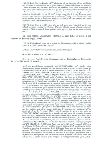 “[13:50] Sérgio Guerra: Segundo, a CPI não sou eu, só, tem também o Álvaro, da Triunfo,
não  sei  o  que,  e  outras  coisas  que  a  gente  ainda  não  fechou  ainda  ontem,  do  Ministério
Público, não sei o que, entendeu?, são coisas que não estão sendo vistas, investigadas, as
quais ainda acrescentam adjetivos. Eu acho que essa questão se controla naturalmente, até
achei na questão dessa obra, um ou outro episódio, o certo é que eu digo que me coloco
sempre  na  posição  deles  porque  (alegam?)  muitas  vezes  falta  de  prova.  Agora,  eu  nunca
combinei nada sobre isso com ninguém que trabalha na CPI, nem com o Romero que é meu
amigo  próximo,  apenas  o  Romero  me  conhece,  eu  conheço  ele,  nós  sabemos  que  vamos
fazendo as coisas com responsabilidade, né. (...)
“[16:47] Sérgio Guerra: (...) Terceiro, acho que pode gerar uma confusão lá que termine
inibindo  as  coisas  continuarem.  O  Álvaro  Dias  tem  ideia  de  mandar  algumas  coisas  pro
Ministério  Público...antes  de  fazer,  qualquer  coisa  que  ele  faça,  eu  vou  tentar  controlar
isso...”
Em  outro  trecho,  veladamente,  Ildefonso  Colares  Filho  se  dispõe  a  dar
"suporte" ao Senador Sergio Guerra:
“[30:44]  Sérgio  Guerra:  Acho  que  a  defesa  não  foi  completa,  a  defesa  não  foi.  Antônio
Fontes, e aí, como é que tá, bem? (30:50)
Idelfonso Colares Filho: Dando suporte aí ao Senador, tá tranqüilo.
Sérgio Guerra: Conversa aí entre vocês...”
Sobre o vídeo, Paulo Roberto Costa prestou novas declarações em depoimento
de 18/04/2016 (evento 6, anexo35):
"QUE visto pelo declarante o arquivo de vídeo "file 20091021130015.avi", reconhece como
sendo a reunião da qual participou em 2009 juntamente com SERGIO GUERRA. já falecido
e na época Presidente do PSDB e Senador da República; FERNANDO ANTONIO FALCÃO
SOARES, então lobista; ERTON MEDEIROS FONSECA, então executivo do grupo Galvão
Engenharia; EDUARDO DA FONTE, Deputado Federal à época e atualmente também e
IDELFONSO  COLARES  FILHO,  então  Presidente  da  Construtora  Queiroz  Galvão,
respectivamente  em  sentido  horário.  a  partir  da  cabeceira  superior  direita  da  mesa  no
enquadramento: QUE confirma a veracidade do vídeo e concorda com a sua utilização para
fins de prova, QUE ressalta que não se recordava da presença de SERGIO GUERRA e de
ERTON nesta reunião, mas agora revendo o vídeo, confirma a presença de ambos; QUE
esclarecido  ao  declarante  que  o  registro  do  vídeo  da  reunião  tem  a  data  de  21/10/2009,
acredita que essa tenha sido efetivamente a data da reunião, uma vez que foi contemporânea
aos trabalhos da CPI da Petrobras de 2009; QUE anteriormente, ocorreram outras reuniões
em  hotéis,  já  mencionadas  em  sua  colaboração  premiada,  nas  quais  estavam  presentes
SERGIO  GUERRA  e  EDUARDO  DA  FONTE,  também  a  respeito  de  tratativas  do
pagamento de propina para Que SERGIO GUERRA evitasse que a CPI fosse adiante; QUE
SERGIO  GUERRA  sempre  deixou  claro  que,  na  qualidade  de  presidente  do  PSDB,tinha
como  conseguir  a  inviabilização  da  CP!;  QUE  EDUARDO  DA  FONTE  participava  das
reuniões pois era do Partido Progressista, o qual indicou e mantinha o declarante no cargo
de Diretor da Petrobras; QUE por isso EDUARDO DA FONTE tinha interesse que a CPI
não  fosse  adiante  para  não  prejudicar  a  obtenção  de  vantagens  indevidas  para  o  PP  no
âmbito  de  obras  da  Petrobras:  QUE  a  sala  de  reuniões  pertencia  a  um  amigo  de
FERNANDO BAIANO, cujo nome não se recorda. mas sabe que a sala estava localizada no
edifício LEBLON Empresarial, não se recordando o andar; QUE na sala de reuniões havia
uma  câmera  de  vídeo  ostensiva,  mas  na  hora  não  atentou  para  isso;  QUE  FERNANDO
BAIANO o buscou em sua residência para levá­ lo ao local da reunião; QUE no caminho
confidenciou a FERNANDO BAIANO o motivo da reunião, relativo a solicitação feita por
SERGIO  GUERRA  de  10  Milhões  de  Reais  para  que  a  CPI  da  Petrobras  de  2009  fosse
inviabilizada; QUE não sabe se a reunião gravada foi a ultíma; QUE acredita que a Galvão
Engenharia participou do pagamento de l0  Milhões de Reais, pois não havia outro motivo
para que ERTON estivesse presente na reunião; QUE na reunião, as pessoas ali presentes
discutiram  abertamente  a  necessidade  de  encerrar  a  investigação  parlamentar,  sem  a
responsabilização de pessoas, tudo em termos velados e genéricos, como era de praxe, uma
vez  que  não  se  diziam  palavras  como  "propina"  e  "vantagem  indevida";  QUE  SERGIO
 