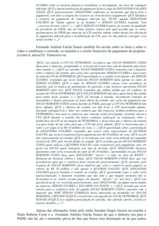 GUERRA  então  se  mostrou  disposto  a  inviabilizar  a  investigação,  em  troca  de  vantagem
indevida; QUE a operacionalização do pagamento ficou a cargo de IDELFONSO COLARES
FILHO;  QUE  posteriormente,  IDELFONSO  confirmou  ao  declarante  que  havia  feito  o
pagamento, sem dizer a origem dos recursos ou corno foi feito o pagamento: QUE Identifica
a  tratativa  do  pagamento  de  vantagem  indevida  aos  "30:50",  quando  IDELFONSO
COLARES  diz  "dando  suporte  ai  ao  Senador"  e  SERGIO  GUERRA  responde  "isso
...conversa aI entre vocês"; (...) QUE SERGIO GUERRAtratava do assunto na qualidade
de  presidente  do  PSDB,  não  em  nome  próprio,  motivo  pelo  qual  acredita  que  os  outros
parlamentares do PSDB que atuavam na CPI também tinham conhecimento da solicitação
de pagamento indevido para a inviabilização da CPI, pois ele não poderia conseguir essa
tarefa sozinho; (...)"
Fernando Antônio Falcão Soares também foi ouvido sobre os fatos e sobre o
vídeo e confirmou o ocorrido, as reuniões e o acerto financeiro do pagamento de propinas 
(evento 6, anexo35). Transcreve­se:
"QUE,  em  relação  à  CPI  DA  PETROBRÁS,  recorda­se  que  PAULO  ROBERTO  COSTA
ligou para o depoente, perguntando se seria possível usar uma sala do depoente para fazer
uma reunião; (...) QUE no caminho, PAULO ROBERTO COSTA comentou com o depoente
sobre o objetivo da reunião, que seria com o parlamentar SÉRGIO GUERRA e para tratar
do tema da CPI da PETROBRAS; QUE questionado se a reunião seria apenas com SÉRGIO
GUERRA,  respondeu  que  neste  momento  PAULO  ROBERTO  falou  apenas  no  nome  de
SÉRGIO  GUERRA;  QUE  o  nome  de  SÉRGIO  GUERRA  causou  certa  estranheza  ao
depoente, pois se tratava de parlamentar da oposição, e que inclusive questionou PAULO
ROBERTO  sobre  isto;  QUE  PAULO  respondeu  que  tinham  pedido  que  ele  cuidasse  do
assunto da CPI da PETROBRAS; QUE PAULO ROBERTO não disse quem havia lhe pedido
para  tratar  deste  assunto;  (...)  QUE  foi  iniciada  a  reunião,  inicialmente  tratando  de
amenidades  e  depois  passaram  ao  tema  objeto  da  reunião,  que  seria  um  pagamento  que
PAULO ROBERTO COSTA estava fazendo ao PSDB, para que a CPI DA PETROBRAS não
fosse  adiante;  QUE  o  objetivo  da  reunião  era  não  levar  a  CPI  mencionada  adiante,
buscando  enfraquecê­la  e  obter  um  relatório  que  não  trouxesse  nenhum  problema  para  a
PETROBRAS e nem para as empresas que estavam sendo investigadas, tornando inócua a
CPI;  QUE  durante  a  reunião  não  houve  nenhuma  explicação  ou  explanação  sobre  a
justificativa da CPI ou da atuação da PETROBRAS, e ficou claro que o objetivo da reunião
era para tratar de um valor para que a CPI não fosse adiante; QUE se mencionou que o
valor a ser pago seria R$ 10 milhões de reais; (...) QUE questionado sobre a participação
de  IDELFONSO  COLARES,  respondeu  que  estava  como  representante  da  QUEIROZ
GALVÃO, que seria a responsável pelo pagamento dos R$ 10 milhões de reais; QUE isto foi
dito expressamente na reunião; QUE se recorda que este valor seria utilizado na campanha
eleitoral de 2010, pois isto foi falado na reunião; QUE acredita que foi PAULO ROBERTO
COSTA  quem  indicou  a  QUEIROZ  GALVÃO  como  responsável  pelo  pagamento,  pois  em
geral  era  PAULO  quem  manejava  este  tipo  de  decisão;  QUE  IDELFONSO  inclusive
questionou como seria ressarcido do valor de R$ 10 milhões, oportunidade em que PAULO
ROBERTO  COSTA  disse  para  IDELFONSO  “inserir”  o  valor  na  obra  da  RNEST  –
Refinaria  do  Nordeste  (Abreu  e  Lima);  QUE  PAULO  ROBERTO  COSTA  disse  que  iria
providenciar  para  que  o  consórcio  fosse  ressarcido  posteriormente;  QUE,  portanto,  pela
resposta  de  PAULO  ROBERTO,  ficou  implícito  que  seria  o  consórcio  quem  pagaria  os
valores  de  R$  10  milhões  e  não  apenas  a  QUEIROZ  GALVÃO;  QUE  IDELFONSO
COLARES  parecia  bastante  à  vontade  na  reunião;  QUE  questionado  como  o  valor  seria
operacionalizado,  o  depoente  respondeu  que  não  sabe  e  que  naquele  momento  não  se
mencionou  se  os  valores  seriam  pagos  em  doações  “oficiais”  ou  “por  fora”;  QUE  esta
questão ficou de ser resolvida posteriormente, entre IDELFONSO, ou algum representante
da empresa, SÉRGIO GUERRA e EDUARDO DA FONTE; (...) QUE acredita que neste
retorno  para  a  residência  dele,  foi  quando  PAULO  ROBERTO  COSTA  comentou  com  o
depoente  que  JOSÉ  SÉRGIO  GABRIELLI  havia  autorizado  ou  incumbido  ele  (PAULO
ROBERTO) e RENATO DUQUE a resolverem esta questão da CPI da PETROBRAS; QUE
RENATO DUQUE teve alguma participação no episódio, não sabendo, porém, esclarecer
maiores detalhes; (...)"
Apesar das afirmações feitas pelo então Senador Sergio Guerra na reunião a
Paulo Roberto Costa e a  Fernando Antônio Falcão Soares de que o dinheiro iria para o
PSDB, não há, até o momento, prova de fato que houve essa destinação ou de que outros
 