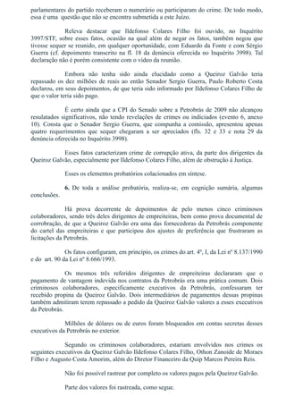 parlamentares do partido receberam o numerário ou participaram do crime. De todo modo,
essa é uma  questão que não se encontra submetida a este Juízo.
Releva  destacar  que  Ildefonso  Colares  Filho  foi  ouvido,  no  Inquérito
3997/STF, sobre esses fatos, ocasião na qual além de negar os fatos, também negou que
tivesse sequer se reunido, em qualquer oportunidade, com Eduardo da Fonte e com Sérgio
Guerra (cf. depoimento transcrito na fl. 18 da denúncia oferecida no Inquérito 3998). Tal
declaração não é porém consistente com o vídeo da reunião.
Embora  não  tenha  sido  ainda  elucidado  como  a  Queiroz  Galvão  teria
repassado os dez milhões de reais ao então Senador Sergio Guerra, Paulo Roberto Costa
declarou, em seus depoimentos, de que teria sido informado por Ildefonso Colares Filho de
que o valor teria sido pago.
É certo ainda que a CPI do Senado sobre a Petrobrás de 2009 não alcançou
resulatados significativos, não tendo revelações de crimes ou indiciados (evento 6, anexo
10). Consta que o Senador Sergio Guerra, que compunha a comissão, apresentou apenas
quatro  requerimentos  que  sequer  chegaram  a  ser  apreciados  (fls.  32  e  33  e  nota  29  da
denúncia oferecida no Inquérito 3998). 
Esses fatos caracterizam crime de corrupção ativa, da parte dos dirigentes da
Queiroz Galvão, especialmente por Ildefonso Colares Filho, além de obstrução à Justiça. 
Esses os elementos probatórios colacionados em síntese.
6.  De  toda  a  análise  probatória,  realiza­se,  em  cognição  sumária,  algumas
conclusões.
Há  prova  decorrente  de  depoimentos  de  pelo  menos  cinco  criminosos
colaboradores, sendo três deles dirigentes de empreiteiras, bem como prova documental de
corrobração, de que a Queiroz Galvão era uma das fornecedoras da Petrobrás componente
do  cartel  das  empreiteiras  e  que  participou  dos  ajustes  de  preferência  que  frustraram  as
licitações da Petrobrás.
Os fatos configuram, em princípio, os crimes do art. 4º, I, da Lei nº 8.137/1990
e do  art. 90 da Lei nº 8.666/1993.
Os  mesmos  três  referidos  dirigentes  de  empreiteiras  declararam  que  o
pagamento de vantagem indevida nos contratos da Petrobrás era uma prática comum. Dois
criminosos  colaboradores,  especificamente  executivos  da  Petrobrás,  confessaram  ter
recebido propina da Queiroz Galvão. Dois intermediários de pagamentos dessas propinas
também admitiram terem repassado a pedido da Queiroz Galvão valores a esses executivos
da Petrobrás.
Milhões de dólares ou de euros foram bloqueados em contas secretas desses
executivos da Petrobrás no exterior.
Segundo  os  criminosos  colaboradores,  estariam  envolvidos  nos  crimes  os
seguintes executivos da Queiroz Galvão Ildefonso Colares Filho, Othon Zanoide de Moraes
Filho e Augusto Costa Amorim, além do Diretor Financeiro da Quip Marcos Pereira Reis.
Não foi possível rastrear por completo os valores pagos pela Queiroz Galvão.
Parte dos valores foi rastreada, como segue.
 