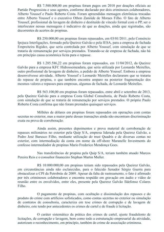 R$ 7.500.000,00 em propinas foram pagos em 2010 por doações oficiais ao
Partido Progressista e seus agentes, conforme declarado por dois criminosos colaboradores,
Alberto Youssef e Paulo Roberto Costa. Foram apreendidas mensagen eletrônicas trocadas
entre  Alberto  Youssef  e  o  executivo  Othon  Zanóide  de  Moraes  Filho.  O  fato  de  Alberto
Youssef, profissional da lavagem de dinheiro e destituído de vínculo formal com o PP, ser o
interlocutor nessas mensagens é indicativo de que as doações, ainda que registradas, são
decorrentes de acertos de propinas.
R$ 250.000,00 em propinas foram repassados, em 03/01/2011, pelo Consórcio
Ipojuca Interligações, formado pela Queiroz Galvão e pela IESA, para a empresa de fachada
Empreiteira Rigidez, que seria controlada por Alberto Youssef, com simulação de que se
trataria de remuneração por serviços prestados. Tratando­se de empresa de fachada, não há
em princípio causa econômica lícita para o repasse.
R$ 1.285.586,22 em propinas foram repassados, em 11/04/2012, da Queiroz
Galvão para a empresa KFC Hidrossemeadura, que seria utilizada por Leonardo Meirelles,
outro profissional da lavagem de dinheiro, a pedido de Alberto Youssef. Embora a empresa
desenvolvesse atividade, Alberto Youssef e Leonardo Meirelles declararam que se trataria
do  repasse  de  propina,  o  que  também  encontra  amparo  na  posterior  fragmentação  dos
mesmos valores e repasses para empresas, algumas de fachada, de Leonardo Meirelles.
R$ 563.100,00 em propinas foram repassados, entre abril e setembro de 2013,
pela  Queiroz  Galvão  para  a  empresa  Costa  Global  Consultoria,  de  Paulo  Roberto  Costa,
com simulação de que se trataria de remuneração por serviços prestados. O próprio Paulo
Roberto Costa confirma que não foram prestados quaisquer serviços.
Milhões de dólares em propinas foram repassados em operações com contas
secretas no exterior, mas a maior parte dessas transações ainda não encontram discriminação
exata ou prova de corroboração.
Ainda  assim,  presentes  depoimentos  e  prova  material  de  corroboração  de
repasses milionários no exterior pela Quip S/A, empresa liderada pela Queiroz Galvão, a
Pedro  José  Barusco  Filho,  mediante  utilização  do  trust  Quadris  e  de  diversas  contas  no
exterior,  com  intermediação  da  conta  em  nome  da  off­shore  Maranelle  Investments  do
confesso intermediador de propinas Mario Frederico Mendonça Goes.
Nas transferências de propina pela Quip S/A, teriam também atuado Marcos
Pereira Reis e o consultor financeiro Stephan Martin Muller.
R$ 10.000.000,00 em propinas teriam sido repassados pela Queiroz Galvão,
em  circunstâncias  ainda  não  esclarecidas,  para  o  falecido  Senador  Sérgio  Guerra  para
obstaculizar a CPI da Petrobrás de 2009. Apesar da falta de rastreamento, o fato é afirmado
por três criminosos colaboradores e encontra respaldo em gravação em áudio e vídeo de
reunião  entre  os  envolvidos,  entre  eles,  presente  pela  Queiroz  Galvão  Ildefonso  Colares
Filho.
O  pagamento  de  propinas,  com  ocultação  e  dissimulação  dos  repasses  e  do
produto do crime com artíficios sofisticados, como contas secretas no exterior ou simulação
de  contratos  de  consultoria,  caracteriza  em  tese  crimes  de  corrupção  e  de  lavagem  de
dinheiro, este tendo por antecedentes os crimes de cartel e de fraude à licitação. 
O  caráter  sistemático  da  prática  dos  crimes  de  cartel,  ajuste  fraudulento  de
licitações, de corrupção e lavagem, bem como todo a estruturação empresarial da atividade,
autorizam o reconhecimento, em princípio, também do crime de associação criminosa.
 
