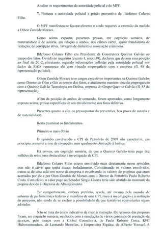 Analiso os requerimentos da autoridade policial e do MPF.
7.  Pleiteou  a  autoridade  policial  a  prisão  preventiva  de  Ildefonso  Colares
Filho.
O MPF manifestou­se favoravelmente e ainda requereu a extensão da medida
a Othon Zanoide Moraes.
Como  acima  exposto,  presentes  provas,  em  cognição  sumária,  de
materialidade  e  de  autoria,  em  relação  a  ambos,  dos  crimes  cartel,  ajuste  fraudulento  de
licitação, de corrupção ativa,  lavagem de dinheiro e associação criminosa. 
Ildefonso  Colares  Filho  era  Presidente  da  Construtora  Queiroz  Galvão  ao
tempo dos fatos. Ouvido no inquérito (evento 1, anexo19), declarou que deixou essa posição
ao  final  de  2012,  entretanto,  segundo  informações  colhidas  pela  autoridade  policial  nos
dados  da  RAIS  remanesce  ele  com  vínculo  empregatício  com  a  empresa  (fl.  88  da
representação policial).
Othon Zanóide Moraes teve cargos executivos importantes na Queiroz Galvão,
como Diretor de Óleo e Gás ao tempo dos fatos, e atualmente mantém vínculo empregatício
com a Queiroz Galvão Tecnologia em Defesa, empresa do Grupo Queiroz Galvão (fl. 85 da
representação).
Além da posição de ambos de comando, foram apontadas, como longamente
exposto acima, provas específicas de seu envolvimento nos fatos delitivos.
Presentes quanto a eles os pressupostos da preventiva, boa prova de autoria e
de materialidade.
Resta examinar os fundamentos.
Primeiro o mais óbvio.
O  episódio  envolvendo  a  CPI  da  Petrobrás  de  2009  não  caracteriza,  em
princípio, somente crime de corrupção, mas igualmente obstrução à Justiça.
Há  provas,  em  cognição  sumária,  de  que  a  Queiroz  Galvão  teria  pago  dez
milhões de reais para obstaculizar a investigação da CPI. 
Ildefonso  Colares  Filho  esteve  envolvido  mais  diretamente  nesse  episódio,
mas  não  é  crível  que  tenha  atuado  isoladamente.  Considerando  os  valores  envolvidos,
tratou­se de uma ação em nome da empresa e envolvendo os valores de propinas que eram
acertadas por ele e por Oton Zanóide de Moraes com o Diretor da Petrobrás Paulo Roberto
Costa. Com efeito, o valor pago ao Senador Sérgio Guerra teria sido abatido do montante da
propina devido à Diretoria de Abastecimento. 
Tal  comportamente,  embora  pretérito,  revela,  até  mesmo  pela  ousadia  de
suborno de parlamentares federais e membros de uma CPI, risco à investigação e à instrução
do processo, não sendo de se excluir a possibilidade de que tentativas equivalentes sejam
adotadas.
Não se trata do único indicativo de risco à instrução. Os repasses das propinas
foram, em cognição sumária, ocultados com a simulação de vários contratos de prestação de
serviços,  pelo  menos  com  a  Global  Consultoria,  de  Paulo  Roberto  Costa,  KFC
Hidrossemeadura,  de  Leonardo  Meirelles,  e  Empreiteira  Rigidez,  de  Alberto  Youssef.  A
 
