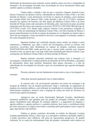 falsificação de documentos para acobertar crimes também coloca em risco a integridade da
instrução e da investigação, havendo risco da produção de novos documentos falsos para
conferir suporte a contratos simulados.
Chama  ainda  a  atenção  o  fato  de  que  o  executivo  Augusto  Amorim  Costa,
Diretor Financeiro da Queiroz Galvão, subordinado de Ildefonso Colares Filho e de Oton
Zanóide de Moraes e mais diretamente envolvido no repasse de propinas, como declarou
por  exemplo  Pedro  José  Barusco  Filho,  tenha  deixado  o  país  em  21/11/2014,  conforme
controles de registros de fronteira, três dias depois de Ildefonso Colares Filho e de Oton
Zanóide de Moraes terem sido colocados em liberdade, pelo vencimento do prazo da prisão
temporária que lhes havia sido imposta no processo 5073475­13.2014.404.7000 (decisão de
18/11/2014,  evento  173).  Desde  então  Augusto  Amorim  Costa  permanece  refugiado  no
exterior. O fato de subordinado de Ildefonso Colares Filho e de Oton Zanóide de Moraes e
pessoa especificamente envolvida no repasse de propinas ter se refugiado no exterior após o
início das investigações é mais um indicativo de risco à investigação e à instrução, soando o
ato como dissipação de provas.
Oportuno  lembrar  que  verificada  situação  muito  similar  em  relação  a  outra
empreiteira,  a  Odebrecht,  que,  após  o  início  das  investigações,  enviou  ao  exterior  seus
executivos  envolvidos  mais  diretamente  no  repasse  de  propina,  conforme  processo
5010479­08.2016.4.04.7000,  sendo  possível  que  o  mesmo  tenha  ocorrido  com  Augusto
Amorim Costa, ou seja de que a sua fuga tenha sido estimulada pela Queiroz Galvão e, por
conseguinte, por Ildefonso Colares Filho e de Oton Zanóide de Moraes.
Reputo,  portanto,  presentes  elementos  que  indicam  risco  à  instrução  e  à
investigação, considerando a conduta pretérita de obstrução da CPI da Petrobrás, a produção
de  documentos  falsos  para  justificar  falsamente  fatos  penais  relevantes  e  o  fato  de
subordinado dos investigados ter deixado o país em circunstâncias que sugerem dissipação
de provas.
Presente, portanto, um dos fundamentos da preventiva, risco à investigação e à
instrução.
Além dele, presente igualmente risco à ordem pública.
O  contexto  não  é  de  envolvimento  episódico  em  crimes  de  corrupção  e  de
lavagem  de  dinheiro,  mas  de  atuação  profissional,  longa  e  sofisticada,  no  pagamento  de
propinas em contratos públicos, com utilização de expedientes de ocultação e dissimulação
relativamente complexos, inclusive com o emprego de contas em nome de off­shores no
exterior para repasse de propinas.
Agregue­se  que,  na  assim  denominada  Operação  Lavajato,  identificados
elementos  probatórios  que  apontam  para  um  quadro  de  corrupção  sistêmica,  nos  quais
ajustes  fraudulentos  para  obtenção  de  contratos  públicos  e  o  pagamento  de  propinas  a
agentes públicos, a agentes políticos e a partidos políticos, bem como o recebimento delas
por estes, passaram a ser pagas como rotina e encaradas pelos participantes como a regra do
jogo, algo natural e não anormal.
Embora  as  prisões  cautelares  decretadas  no  âmbito  da  Operação  Lavajato
recebam pontualmente críticas, o fato é que, se a corrupção é sistêmica e profunda, impõe­se
a  prisão  preventiva  para  debelá­la,  sob  pena  de  agravamento  progressivo  do  quadro
criminoso. Se os custos do enfrentamento hoje são grandes, certamente serão maiores no
 