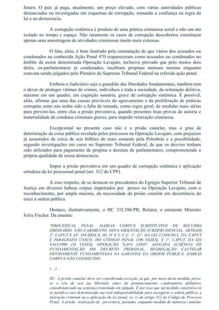 futuro.  O  país  já  paga,  atualmente,  um  preço  elevado,  com  várias  autoridades  públicas
denunciadas ou investigadas em esquemas de corrupção, minando a confiança na regra da
lei e na democracia.
A corrupção sistêmica é produto de uma prática criminosa serial e não um ato
isolado no tempo e espaço. Não raramente os casos de corrupção descobertos constituem
apenas uma amostragem de atividades criminosas muito mais extensas.
O fato, aliás, é bem ilustrado pela constatação de que vários dos acusados ou
condenados na conhecida Ação Penal 470 reapareceram como acusados ou condenados no
âmbito da assim denominada Operação Lavajato, inclusive provado que pelo menos dois
deles,  ex­parlamentares  já  condenados,  recebiam  propinas  mensais  mesmo  enquanto
estavam sendo julgados pelo Plenário do Supremo Tribunal Federal na referida ação penal.
Embora o Judiciário seja o guardião das liberdades fundamentais, também tem
o dever de proteger vítimas de crimes, indivíduos e toda a sociedade, da reiteração delitiva,
máxime em um quadro, em cognição sumária, grave de corrupção sistêmica. É possível,
aliás, afirmar que uma das causas prováveis do agravamento e da proliferação de práticas
corruptas entre nós tenha sido a falta de tomada, como regra geral, de medidas mais sérias
para preveni­las, entre elas a prisão preventiva, quando presentes boas provas de autoria e
materialidade de condutas criminais graves, para impedir reiteração criminosa.
Excepcional  no  presente  caso  não  é  a  prisão  cautelar,  mas  o  grau  de
deterioração da coisa pública revelada pelos processos na Operação Lavajato, com prejuízos
já  assumidos  de  cerca  de  seis  bilhões  de  reais  somente  pela  Petrobrás  e  a  possibilidade,
segundo investigações em curso no Supremo Tribunal Federal, de que os desvios tenham
sido utilizados para pagamento de propina a dezenas de parlamentares, comprometendo a
própria qualidade de nossa democracia.
Impor a prisão preventiva em um quadro de corrupção sistêmica é aplicação
ortodoxa da lei processual penal (art. 312 do CPP).
A esse respeito, de se destacar os precedentes do Egrégio Superior Tribunal de
Justiça  em  diversos  habeas  corpus  impetrados  por    presos  na  Operação  Lavajato,  com  o
reconhecimento, por ampla maioria, da necessidade da prisão cautelar em decorrência do
risco à ordem pública.
Destaco,  ilustrativamente,  o  HC  332.586/PR,  Relator,  o  eminente  Ministro
Felix Fischer. Da ementa:
"PROCESSUAL  PENAL.  HABEAS  CORPUS  SUBSTITUTIVO  DE  RECURSO
ORDINÁRIO. NÃO CABIMENTO. NOVA ORIENTAÇÃO JURISPRUDENCIAL. ARTIGOS
2º, CAPUT E §4º, INCISOS II, III, IV E V, C.C. 1º, §1º, DA LEI 12.850/2013, 333, CAPUT
E  PARÁGRAFO  ÚNICO,  DO  CÓDIGO  PENAL  (106  VEZES),  E  1º,  CAPUT,  DA  LEI
9.613/1998  (54  VEZES).  OPERAÇÃO  "LAVA  JATO".  ALEGADA  AUSÊNCIA  DE
FUNDAMENTAÇÃO  DO  DECRETO  PRISIONAL.  SEGREGAÇÃO  CAUTELAR
DEVIDAMENTE  FUNDAMENTADA  NA  GARANTIA  DA  ORDEM  PÚBLICA.  HABEAS
CORPUS NÃO CONHECIDO.
(....)
III ­ A prisão cautelar deve ser considerada exceção, já que, por meio desta medida, priva­
se  o  réu  de  seu  jus  libertatis  antes  do  pronunciamento  condenatório  definitivo,
consubstanciado na sentença transitada em julgado. É por isso que tal medida constritiva só
se justifica caso demonstrada sua real indispensabilidade para assegurar a ordem pública, a
instrução criminal ou a aplicação da lei penal, ex vi do artigo 312 do Código de Processo
Penal. A prisão  realização de  preventiva, portanto, enquanto medida de natureza cautelar,
 