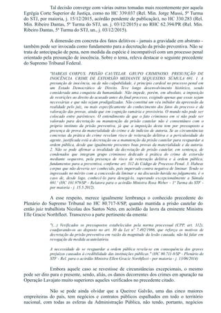 Tal decisão converge com várias outras tomadas mais recentemente por aquela
Egrégia Corte Superior de Justiça, como no HC 339.037 (Rel. Min. Jorge Mussi, 5ª Turma
do STJ, por maioria, j. 15/12/2015, acórdão pendente de publicação), no HC 330.283 (Rel.
Min. Ribeiro Dantas, 5ª Turma do STJ, un. j. 03/12/2015) e no RHC 62.394/PR (Rel. Min.
Ribeiro Dantas, 5ª Turma do STJ, un., j. 03/12/2015).
A dimensão em concreta dos fatos delitivos ­ jamais a gravidade em abstrato ­
também pode ser invocada como fundamento para a decretação da prisão preventiva. Não se
trata de antecipação de pena, nem medida da espécie é incompatível com um processo penal
orientado pela presunção de inocência. Sobre o tema, releva destacar o seguinte precedente
do Supremo Tribunal Federal.
"HABEAS  CORPUS.  PRISÃO  CAUTELAR.  GRUPO  CRIMINOSO.  PRESUNÇÃO  DE
INOCÊNCIA.  CRIME  DE  EXTORSÃO  MEDIANTE  SEQUESTRO.  SÚMULA  691.  1.  A
presunção de inocência, ou de não culpabilidade, é princípio cardeal no processo penal em
um  Estado  Democrático  de  Direito.  Teve  longo  desenvolvimento  histórico,  sendo
considerada uma conquista da humanidade. Não impede, porém, em absoluto, a imposição
de restrições ao direito do acusado antes do final processo, exigindo apenas que essas sejam
necessárias e que não sejam prodigalizadas. Não constitui um véu inibidor da apreensão da
realidade pelo juiz, ou mais especificamente do conhecimento dos fatos do processo e da
valoração das provas, ainda que em cognição sumária e provisória. O mundo não pode ser
colocado  entre  parênteses.  O  entendimento  de  que  o  fato  criminoso  em  si  não  pode  ser
valorado  para  decretação  ou  manutenção  da  prisão  cautelar  não  é  consentâneo  com  o
próprio  instituto  da  prisão  preventiva,  já  que  a  imposição  desta  tem  por  pressuposto  a
presença de prova da materialidade do crime e de indícios de autoria. Se as circunstâncias
concretas da prática do crime revelam risco de reiteração delitiva e a periculosidade do
agente, justificada está a decretação ou a manutenção da prisão cautelar para resguardar a
ordem pública, desde que igualmente presentes boas provas da materialidade e da autoria.
2.  Não  se  pode  afirmar  a  invalidade  da  decretação  de  prisão  cautelar,  em  sentença,  de
condenados  que  integram  grupo  criminoso  dedicado  à  prática  do  crime  de  extorsão
mediante  sequestro,  pela  presença  de  risco  de  reiteração  delitiva  e  à  ordem  pública,
fundamentos para a preventiva, conforme art. 312 do Código de Processo Penal. 3. Habeas
corpus que não deveria ser conhecido, pois impetrado contra negativa de liminar. Tendo se
ingressado no mérito com a concessão da liminar e na discussão havida no julgamento, é o
caso  de,  desde  logo,  conhecê­lo  para  denegá­lo,  superando  excepcionalmente  a  Súmula
691.' (HC 101.979/SP ­ Relatora para o acórdão Ministra Rosa Weber ­ 1ª Turma do STF ­
por maioria ­ j. 15.5.2012).
A  esse  respeito,  merece  igualmente  lembrança  o  conhecido  precedente  do
Plenário  do  Supremo  Tribunal  no  HC  80.717­8/SP,  quando  mantida  a  prisão  cautelar  do
então juiz trabalhista Nicolau dos Santos Neto, em acórdão da lavra da eminente Ministra
Elle Gracie Northfleet. Transcrevo a parte pertinente da ementa:
"(...)  Verificados  os  pressupostos  estabelecidos  pela  norma  processual  (CPP,  art.  312),
coadjuvando­os  ao  disposto  no  art.  30  da  Lei  nº  7.492/1986,  que  reforça  os  motivos  de
decretação da prisão preventiva em razão da magnitude da lesão causada, não há falar em
revogação da medida acautelatória.
A  necessidade  de  se  resguardar  a  ordem  pública  revela­se  em  consequência  dos  graves
prejuízos causados à credibilidade das instituições públicas." (HC 80.711­8/SP ­ Plenário do
STF ­ Rel. para o acórdão Ministra Ellen Gracie Northfleet ­ por maioria ­ j. 13/06/2014)
Embora  aquele  caso  se  revestisse  de  circunstâncias  excepcionais,  o  mesmo
pode ser dito para o presente, sendo, aliás, os danos decorrentes dos crimes em apuração na
Operação Lavajato muito superiores aqueles verificados no precedente citado.
Não  se  pode  ainda  olvidar  que  a  Queiroz  Galvão,  uma  das  cinco  maiores
empreiteiras  do  país,  tem  negócios  e  contratos  públicos  espalhados  em  todo  o  território
nacional,  com  todas  as  esferas  da  Administração  Pública,  não  tendo,  portanto,  negócios
 