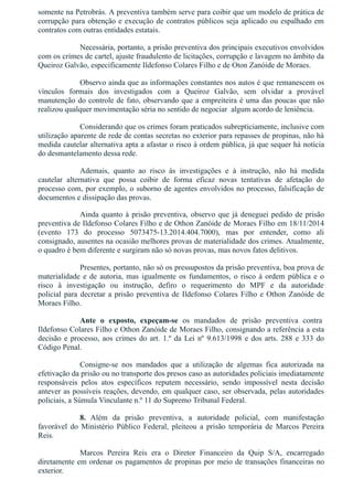 somente na Petrobrás. A preventiva também serve para coibir que um modelo de prática de
corrupção para obtenção e execução de contratos públicos seja aplicado ou espalhado em
contratos com outras entidades estatais.
Necessária, portanto, a prisão preventiva dos principais executivos envolvidos
com os crimes de cartel, ajuste fraudulento de licitações, corrupção e lavagem no âmbito da
Queiroz Galvão, especificamente Ildefonso Colares Filho e de Oton Zanóide de Moraes.
Observo ainda que as informações constantes nos autos é que remanescem os
vínculos  formais  dos  investigados  com  a  Queiroz  Galvão,  sem  olvidar  a  provável
manutenção do controle de fato, observando que a empreiteira é uma das poucas que não
realizou qualquer movimentação séria no sentido de negociar  algum acordo de leniência.
Considerando que os crimes foram praticados subrepticiamente, inclusive com
utilização aparente de rede de contas secretas no exterior para repasses de propinas, não há
medida cautelar alternativa apta a afastar o risco à ordem pública, já que sequer há notícia
do desmantelamento dessa rede.
Ademais,  quanto  ao  risco  às  investigações  e  à  instrução,  não  há  medida
cautelar  alternativa  que  possa  coibir  de  forma  eficaz  novas  tentativas  de  afetação  do
processo com, por exemplo, o suborno de agentes envolvidos no processo, falsificação de
documentos e dissipação das provas.
Ainda quanto à prisão preventiva, observo que já deneguei pedido de prisão
preventiva de Ildefonso Colares Filho e de Othon Zanóide de Moraes Filho em 18/11/2014
(evento  173  do  processo  5073475­13.2014.404.7000),  mas  por  entender,  como  ali
consignado, ausentes na ocasião melhores provas de materialidade dos crimes. Atualmente,
o quadro é bem diferente e surgiram não só novas provas, mas novos fatos delitivos.
Presentes, portanto, não só os pressupostos da prisão preventiva, boa prova de
materialidade e de autoria, mas igualmente os fundamentos, o risco à ordem pública e o
risco  à  investigação  ou  instrução,  defiro  o  requerimento  do  MPF  e  da  autoridade
policial para decretar a prisão preventiva de Ildefonso Colares Filho e Othon Zanóide de
Moraes Filho.
Ante  o  exposto,  expeçam­se  os  mandados  de  prisão  preventiva  contra 
Ildefonso Colares Filho e Othon Zanóide de Moraes Filho, consignando a referência a esta
decisão e processo, aos crimes do art. 1.º da Lei nº 9.613/1998 e dos arts. 288 e 333 do
Código Penal.
Consigne­se  nos  mandados  que  a  utilização  de  algemas  fica  autorizada  na
efetivação da prisão ou no transporte dos presos caso as autoridades policiais imediatamente
responsáveis  pelos  atos  específicos  reputem  necessário,  sendo  impossível  nesta  decisão
antever as possíveis reações, devendo, em qualquer caso, ser observada, pelas autoridades
policiais, a Súmula Vinculante n.º 11 do Supremo Tribunal Federal.
8.  Além  da  prisão  preventiva,  a  autoridade  policial,  com  manifestação
favorável  do  Ministério  Público  Federal,  pleiteou  a  prisão  temporária  de  Marcos  Pereira
Reis. 
Marcos  Pereira  Reis  era  o  Diretor  Financeiro  da  Quip  S/A,  encarregado
diretamente em ordenar os pagamentos de propinas por meio de transações financeiras no
exterior.
 