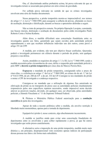 Ora, cf. discriminada análise probatória acima, há prova relevante de que os
investigados teriam se associado para praticar em série crimes de gravidade.
Foi  colhida  prova  relevante  no  sentido  de  que  os  crimes  investigados
envolvem uma série de fraudes documentais.
Nessa perspectiva, a prisão temporária mostra­se imprescindível, nos termos
do artigo 1.º, I, Lei n.º 7.960/1989, para assegurar a colheita de provas, afastando os riscos
de ocultação, destruição e falsificação, durante as buscas e apreensões deferidas a seguir.
Não se trata de perspectiva remota. Na própria Operação Lavajato, constatada,
nas buscas iniciais, destruição e ocultação de documentos pelos então investigados Paulo
Roberto Costa e Nelma Kodama.
Além  disso,  a  medida  dificultará  uma  concertação  fraudulenta  entre  os
investigados  quanto  aos  fatos,  garantindo  que  sejam  ouvidos  pela  autoridade  policial
separadamente  e  sem  que  recebam  influências  indevidas  uns  dos  outros,  como  prevê  o
artigo 191 do CPP.
A  medida,  por  evidente,  não  tem  por  objetivo  forçar  confissões.  Querendo,
poderá  o  investigado  permanecer  em  silêncio  durante  o  período  da  prisão,  sem  qualquer
prejuízo a sua defesa.
Assim, atendidos os requisitos do artigo 1.º, I e III, Lei n.º 7.960/1989, sendo a
medida necessária pelas circunstâncias do caso, defiro o requerido pela autoridade policial e
pelo MPF e decreto a prisão temporária por cinco dias de Marcos Pereira Reis.
Expeça­se  o  mandado  de  prisão  temporária,  consignando  neles  o  prazo  de
cinco dias, e a referência ao artigo 1.º da Lei n.º 7.960/1989, ao crimes do do art. 1.º da Lei
nº 9.613/1998, do art. 288 do CP  e do art. 333 do CP. Consigne­se nos mandados de prisão
o nome e CPF do investigado e o endereço respectivo.
Consigne­se  no  mandado  que  a  utilização  de  algemas  fica  autorizada  na
efetivação da prisão ou no transporte do preso caso as autoridades policiais imediatamente
responsáveis  pelos  atos  específicos  reputem  necessário,  sendo  impossível  nesta  decisão
antever as possíveis reações, devendo, em qualquer caso, ser observada, pelas autoridades
policiais, a Súmula Vinculante n.º 11 do Supremo Tribunal Federal.
9.  Pleiteou  o  Ministério  Público  Federal  autorização  para  a  condução
coercitiva de parte dos investigados.
Apesar  de  toda  a  recente  polêmica  sobre  a  medida,  ela  envolve  restrição  à
liberdade muito momentânea, apenas para a tomada de depoimento.
Equipará­la à prisão é, nesse contexto, algo absolutamente inconsistente.
A  medida  se  justifica  ainda  para  evitar  uma  concertação  fraudulenta  de
depoimentos  entre  os  envolvidos  e  para  colher  rapidamente  a  prova,  já  que  há  outros
investigados que serão presos cautelarmente.
A alternativa seria a imposição de uma prisão temporária, medida muito mais
drástica  e,  em  princípio,  desproporcional  visto  existentes  apenas  indícios  de  participação
dessas pessoas nos fatos e de forma mais subsidiária.
 