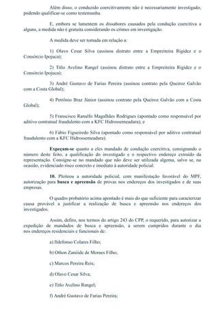 Além disso, o conduzido coercitivamente não é necessariamente investigado,
podendo qualificar­se como testemunha.
E,  embora  se  lamentem  os  dissabores  causados  pela  condução  coercitiva  a
alguns, a medida não é gratuita considerando os crimes em investigação.
A medida deve ser tomada em relação a:
1)  Olavo  Cesar  Silva  (assinou  distrato  entre  a  Empreiteira  Rigidez  e  o
Consórcio Ipojuca);
2)  Titlo  Avelino  Rangel  (assinou  distrato  entre  a  Empreiteira  Rigidez  e  o
Consórcio Ipojuca);
3)  André  Gustavo  de  Farias  Pereira  (assinou  contrato  pela  Queiroz  Galvão
com a Costa Global);
4) Petrônio Braz Júnior (assinou contrato pela Queiroz Galvão com a Costa
Global);
5) Franscisco Ranulfo Magalhães Rodrigues (apontado como responsável por
aditivo contratual fraudulento com a KFC Hidrossemeadura); e
6) Fábio Figueiredo Silva (apontado como responsável por aditivo contratual
fraudulento com a KFC Hidrossemeadura).
Expeçam­se  quanto  a  eles  mandado  de  condução  coercitiva,  consignando  o
número  deste  feito,  a  qualificação  do  investigado  e  o  respectivo  endereço  extraído  da
representação.  Consigne­se  no  mandado  que  não  deve  ser  utilizada  algema,  salvo  se,  na
ocasião, evidenciado risco concreto e imediato à autoridade policial.
10.  Pleiteou  a  autoridade  policial,  com  manifestação  favorável  do  MPF,
autorização para busca e apreensão de provas nos endereços dos investigados e de suas
empresas.
O quadro probatório acima apontado é mais do que suficiente para caracterizar
causa  provável  a  justificar  a  realização  de  busca  e  apreensão  nos  endereços  dos
investigados.
Assim, defiro, nos termos do artigo 243 do CPP, o requerido, para autorizar a
expedição  de  mandados  de  busca  e  apreensão,  a  serem  cumpridos  durante  o  dia
nos endereços residenciais e funcionais de:
a) Ildefonso Colares Filho;
b) Othon Zanóide de Moraes Filho;
c) Marcos Pereira Reis;
d) Olavo Cesar Silva;
e) Titlo Avelino Rangel;
f) André Gustavo de Farias Pereira;
 