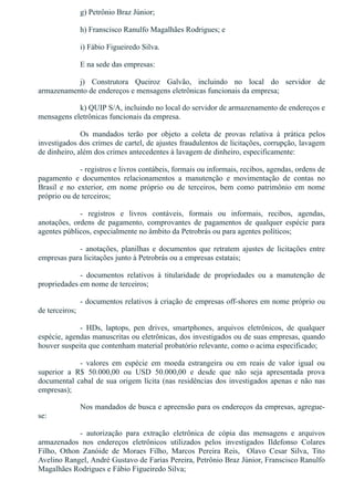 g) Petrônio Braz Júnior;
h) Franscisco Ranulfo Magalhães Rodrigues; e
i) Fábio Figueiredo Silva.
E na sede das empresas:
j)  Construtora  Queiroz  Galvão,  incluindo  no  local  do  servidor  de
armazenamento de endereços e mensagens eletrônicas funcionais da empresa;
k) QUIP S/A, incluindo no local do servidor de armazenamento de endereços e
mensagens eletrônicas funcionais da empresa.
Os  mandados  terão  por  objeto  a  coleta  de  provas  relativa  à  prática  pelos
investigados dos crimes de cartel, de ajustes fraudulentos de licitações, corrupção, lavagem
de dinheiro, além dos crimes antecedentes à lavagem de dinheiro, especificamente:
­ registros e livros contábeis, formais ou informais, recibos, agendas, ordens de
pagamento  e  documentos  relacionamentos  a  manutenção  e  movimentação  de  contas  no
Brasil  e  no  exterior,  em  nome  próprio  ou  de  terceiros,  bem  como  patrimônio  em  nome
próprio ou de terceiros;
­  registros  e  livros  contáveis,  formais  ou  informais,  recibos,  agendas,
anotações,  ordens  de  pagamento,  comprovantes  de  pagamentos  de  qualquer  espécie  para
agentes públicos, especialmente no âmbito da Petrobrás ou para agentes políticos; 
­  anotações,  planilhas  e  documentos  que  retratem  ajustes  de  licitações  entre
empresas para licitações junto à Petrobrás ou a empresas estatais;
­  documentos  relativos  à  titularidade  de  propriedades  ou  a  manutenção  de
propriedades em nome de terceiros;
­ documentos relativos à criação de empresas off­shores em nome próprio ou
de terceiros;
­  HDs,  laptops,  pen  drives,  smartphones,  arquivos  eletrônicos,  de  qualquer
espécie, agendas manuscritas ou eletrônicas, dos investigados ou de suas empresas, quando
houver suspeita que contenham material probatório relevante, como o acima especificado;
­  valores  em  espécie  em  moeda  estrangeira  ou  em  reais  de  valor  igual  ou
superior  a  R$  50.000,00  ou  USD  50.000,00  e  desde  que  não  seja  apresentada  prova
documental cabal de sua origem lícita (nas residências dos investigados apenas e não nas
empresas);
Nos mandados de busca e apreensão para os endereços da empresas, agregue­
se:
­  autorização  para  extração  eletrônica  de  cópia  das  mensagens  e  arquivos
armazenados  nos  endereços  eletrônicos  utilizados  pelos  investigados  Ildefonso  Colares
Filho,  Othon  Zanóide  de  Moraes  Filho,  Marcos  Pereira  Reis,    Olavo  Cesar  Silva,  Tito
Avelino Rangel, André Gustavo de Farias Pereira, Petrônio Braz Júnior, Franscisco Ranulfo
Magalhães Rodrigues e Fábio Figueiredo Silva;
 