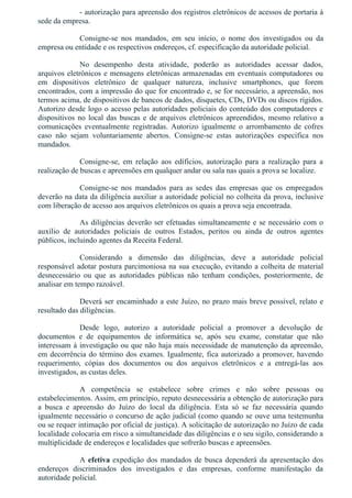 ­ autorização para apreensão dos registros eletrônicos de acessos de portaria à
sede da empresa.
Consigne­se  nos  mandados,  em  seu  início,  o  nome  dos  investigados  ou  da
empresa ou entidade e os respectivos endereços, cf. especificação da autoridade policial.
No  desempenho  desta  atividade,  poderão  as  autoridades  acessar  dados,
arquivos eletrônicos e mensagens eletrônicas armazenadas em eventuais computadores ou
em  dispositivos  eletrônico  de  qualquer  natureza,  inclusive  smartphones,  que  forem
encontrados, com a impressão do que for encontrado e, se for necessário, a apreensão, nos
termos acima, de dispositivos de bancos de dados, disquetes, CDs, DVDs ou discos rígidos.
Autorizo desde logo o acesso pelas autoridades policiais do conteúdo dos computadores e
dispositivos no local das buscas e de arquivos eletrônicos apreendidos, mesmo relativo a
comunicações  eventualmente  registradas.  Autorizo  igualmente  o  arrombamento  de  cofres
caso  não  sejam  voluntariamente  abertos.  Consigne­se  estas  autorizações  específica  nos
mandados.
Consigne­se,  em  relação  aos  edíficios,  autorização  para  a  realização  para  a
realização de buscas e apreensões em qualquer andar ou sala nas quais a prova se localize.
Consigne­se  nos  mandados  para  as  sedes  das  empresas  que  os  empregados
deverão na data da diligência auxiliar a autoridade policial no colheita da prova, inclusive
com liberação de acesso aos arquivos eletrônicos os quais a prova seja encontrada.
As diligências deverão ser efetuadas simultaneamente e se necessário com o
auxílio  de  autoridades  policiais  de  outros  Estados,  peritos  ou  ainda  de  outros  agentes
públicos, incluindo agentes da Receita Federal.
Considerando  a  dimensão  das  diligências,  deve  a  autoridade  policial
responsável adotar postura parcimoniosa na sua execução, evitando a colheita de material
desnecessário  ou  que  as  autoridades  públicas  não  tenham  condições,  posteriormente,  de
analisar em tempo razoável.
Deverá ser encaminhado a este Juízo, no prazo mais breve possível, relato e
resultado das diligências.
Desde  logo,  autorizo  a  autoridade  policial  a  promover  a  devolução  de
documentos  e  de  equipamentos  de  informática  se,  após  seu  exame,  constatar  que  não
interessam à investigação ou que não haja mais necessidade de manutenção da apreensão,
em decorrência do término dos exames. Igualmente, fica autorizado a promover, havendo
requerimento,  cópias  dos  documentos  ou  dos  arquivos  eletrônicos  e  a  entregá­las  aos
investigados, as custas deles.
A  competência  se  estabelece  sobre  crimes  e  não  sobre  pessoas  ou
estabelecimentos. Assim, em princípio, reputo desnecessária a obtenção de autorização para
a  busca  e  apreensão  do  Juízo  do  local  da  diligência.  Esta  só  se  faz  necessária  quando
igualmente necessário o concurso de ação judicial (como quando se ouve uma testemunha
ou se requer intimação por oficial de justiça). A solicitação de autorização no Juízo de cada
localidade colocaria em risco a simultaneidade das diligências e o seu sigilo, considerando a
multiplicidade de endereços e localidades que sofrerão buscas e apreensões.
A efetiva expedição dos mandados de busca dependerá da apresentação dos
endereços  discriminados  dos  investigados  e  das  empresas,  conforme  manifestação  da
autoridade policial.
 