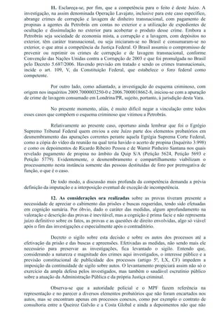 11.  Esclareça­se,  por  fim,  que  a  competência  para  o  feito  é  deste  Juízo.  A
investigação, na assim denominada Operação Lavajato, inclusive para este caso específico,
abrange  crimes  de  corrupção  e  lavagem  de  dinheiro  transnacional,  com  pagamento  de
propinas  a  agentes  da  Petrobrás  em  contas  no  exterior  e  a  utilização  de  expedientes  de
ocultação  e  dissimulação  no  exterior  para  acobertar  o  produto  desse  crime.  Embora  a
Petrobrás seja sociedade de economia mista, a corrupção e a lavagem, com depósitos no
exterior,  têm  caráter  transnacional,  ou  seja  iniciaram­se  no  Brasil  e  consumaram­se  no
exterior, o que atrai a competência da Justiça Federal. O Brasil assumiu o compromisso de
prevenir  ou  reprimir  os  crimes  de  corrupção  e  de  lavagem  transnacional,  conforme
Convenção das Nações Unidas contra a Corrupção de 2003 e que foi promulgada no Brasil
pelo Decreto 5.687/2006. Havendo previsão em tratado e sendo os crimes transnacionais,
incide  o  art.  109,  V,  da  Constituição  Federal,  que  estabelece  o  foro  federal  como
competente.
Por outro lado, como adiantado, a investigação do esquema criminoso, com
origem nos inquéritos 2009.7000003250­0 e 2006.7000018662­8, iniciou­se com a apuração
de crime de lavagem consumado em Londrina/PR, sujeito, portanto, à jurisdição desta Vara.
No  presente  momento,  aliás,  é  muito  difícil  negar  a  vinculação  entre  todos
esses casos que compõem o esquema criminoso que vitimou a Petrobrás.
Relativamente  ao  presente  caso,  oportuno  ainda  lembrar  que  foi  o  Egrégio
Supremo Tribunal Federal quem enviou a este Juízo parte dos elementos probatórios em
desmembramento das apurações correntes perante aquela Egrégia Suprema Corte Federal,
como a cópia do vídeo da reunião na qual teria havido o acerto de propina (Inquérito 3.998)
e como os depoimentos de Ricardo Ribeiro Pessoa e de Wamir Pinheiro Santana nos quais
revelado  pagamento  de  propina  no  âmbito  da  Quip  S/A  (Petição  5624,  Petição  5693  e
Petição  5779).  Evidentemente,  o  desmembramento  e  compartilhamento  viabilizam  o
processamento nesta instância somente das pessoas destituídas de foro por prerrogativa de
função, o que é o caso.
De todo modo, a discussão mais profunda da competência demanda a prévia
definição da imputação e a interposição eventual de exceção de incompetência.
12.  As  considerações  ora  realizadas  sobre  as  provas  tiveram  presente  a
necessidade de apreciar o cabimento das prisões e buscas requeridas, tendo sido efetuadas
em  cognição  sumária.  Por  óbvio,  dado  o  caráter  das  medidas,  algum  aprofundamento  na
valoração e descrição das provas é inevitável, mas a cognição é prima facie e não representa
juízo definitivo sobre os fatos, as provas e as questões de direito envolvidas, algo só viável
após o fim das investigações e especialmente após o contraditório.
Decreto  o  sigilo  sobre  esta  decisão  e  sobre  os  autos  dos  processos  até  a
efetivação da prisão e das buscas e apreensões. Efetivadas as medidas, não sendo mais ele
necessário  para  preservar  as  investigações,  fica  levantado  o  sigilo.  Entendo  que,
considerando a natureza e magnitude dos crimes aqui investigados, o interesse público e a
previsão  constitucional  de  publicidade  dos  processos  (artigo  5º,  LX,  CF)  impedem  a
imposição da continuidade de sigilo sobre autos. O levantamento propiciará assim não só o
exercício da ampla defesa pelos investigados, mas também o saudável escrutínio público
sobre a atuação da Administração Pública e da própria Justiça criminal.
Observa­se  que  a  autoridade  policial  e  o  MPF  fazem  referência  na
representação e no parecer a diversos elementos probatórios que não foram encartados nos
autos, mas se encontram apenas em processos conexos, como por exemplo o contrato de
consultoria entre a Queiroz Galvão e a Costa Global e ainda a depoimentos não que não
 