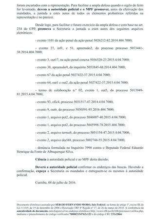 foram encartados com a representação. Para facilitar a ampla defesa quando o sigilo do feito
for levantado, devem a autoridade policial e o MPF promover, antes da efetivação dos
mandados,  a  juntada  a  estes  autos  de  todos  os  elementos  probatórios  referidos  na
representação e no parecer.  
Desde logo, para facilitar o futuro exercício da ampla defesa e com base no art.
234  do  CPP,  promova  a  Secretaria  a  juntada  a  estes  autos  dos  seguintes  arquivos
eletrônicos:
­ evento 1101 da ação penal da ação penal 5026212­82.2014.404.7000;
­  evento  27,  inf1,  e  51,  apreensão2,  do  processo  processo  5073441­
38.2014.404.7000;
­ evento 3, out17, na ação penal conexa 5036528­23.2015.4.04.7000;
­ evento 38, apreensão9, do inquérito 5053845­68.2014.404.7000;
­ evento 67 da ação penal 5027422­37.2015.4.04.7000;
­ evento 64, out1 e out2, da ação penal 5027422­37.2015.4.04.7000;
­  termo  de  colaboração  n.º  02,  evento  1,  out5,  do  processo  5013949­
81.2015.4.04.7000;
­ evento 93, ofic4, processo 5031517­47.2014.4.04.7000;
­ evento 9, out6, do processo 5030591­95.2016.404.7000;
­ evento 1, arquivo pet2, do processo 5046007­40.2015.4.04.7000;
­ evento 1, arquivo pet2, do processo 5045998­78.2015.404.7000;
­ evento 2, arquivo termo8, do processo 5051154­47.2015.4.04.7000;
­ evento 2, arquivo decl48, processo 5002744­55.2015.4.04.7000;
­ denúncia formulada no Inquérito 3998 contra o Deputado Federal Eduardo
Henrique da Fonte de Albuquerque Silva.
Ciência à autoridade policial e ao MPF desta decisão.
Deverá a autoridade policial confirmar os endereços das buscas. Havendo a
confirmação,  expeça  a  Secretaria  os  mandados  e  entreguem­se  os  mesmos  à  autoridade
policial.
Curitiba, 08 de julho de 2016.
 
 
Documento eletrônico assinado por SÉRGIO FERNANDO MORO, Juiz Federal, na forma do artigo 1º, inciso III, da
Lei 11.419, de 19 de dezembro de 2006 e Resolução TRF 4ª Região nº 17, de 26 de março de 2010. A conferência da
autenticidade do documento está disponível no endereço eletrônico http://www.trf4.jus.br/trf4/processos/verifica.php,
mediante o preenchimento do código verificador 700002154762v122 e do código CRC 231e2866.
 