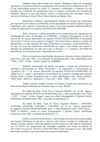 Também  foram  apresentadas  por  Augusto  Mendonça  cópias  de  mensagens
eletrônicas nas quais há referência a agendamento de reuniões entre os empreiteiros (fls. 17­
19  da  representação  policial  do  evento  1).  Segundo  o  colaborador,  o  propósito  de  tais
reuniões era a definição das preferências entre as empresas cartelizadas nas licitações da
Petrobrás. Observa­se que, pela Queiroz Galvão, os destinatários das mensagens eram os
executivos Ildefonso Colares Filho e Othon Zanoide de Moraes Filho.
Documentos  similares,  especificamente  tabelas  com  fixação  de  preferências
por empreiteiras em contratos da Petrobrás, foram apreendidos na sede da empresa Engevix
Engenharia, outra empresa componente do cartel, e que foram juntados originariamente no
evento 38, apreensão9, do inquérito 5053845­68.20144047000.
Deles, destaca­se a tabela produzida com as preferências das empreiteiras na
distribuição  das  obras  da  Petrobrás  no  COMPERJ  ­  Complexo  Petroquímico  do  Rio  de
Janeiro (fl. 16, arquivo apreensão9, do inquérito 5053845­68.20144047000). O documento
tem o título "Lista dos novos negócios Comperj". De forma similar a anterior, na tabela, há
apontamento, no lado esquerdo, das obras da Petrobrás no Comperj a serem distribuídas, e,
no  topo,  do  nome  das  empreiteiras  identificadas  por  siglas,  e  nos  campos  que  seguem  a
anotação das preferências de cada uma (com os números 1 a 3, segundo a prioridade de
preferência), como um passo para a negociação dos ajustes.
Entre as empreiteiras identificadas, encontra­se a Queiroz Galvão, identificada
desta feita  pela sigla "GQ", com indicação de preferência para a obra identificada como
"UDA + UDV + Coque + Armaz. Coque" no COMPERJ.
Também,  jocosamente,  há  tabelas  nas  quais  à  fixação  das  preferências  é
atribuída  a  denominação  de  "bingo  fluminense"  e  às  empreiteiras,  a  denominação  de
"jogadores" (fls. 5 e 28, arquivo apreensão9, do inquérito 5053845­68.20144047000). Na
tabela de fl. 5, consta o apontamento da preferência de Consórcio formado pela Queiroz
Galvão,  IESA  e  Galvão  Engenharia  para  as  obras  identificadas  como  "Steam  Cracker",
"HDT Nafta + HDT C4 + Butadieno" e "Trat. GLP + DEA ­ URE's + AA's + UTGR".
Tabelas similares também existem em relação à fixação das preferências nas
obras da Petrobrás na Refinaria do Nordeste Abreu e Lima ­ RNEST.
Na  tabela  de  título  "Lista  Novos  Negócios  RNEST"  (fl.  16  do    arquivo
apreensão9, do inquérito 5053845­68.20144047000), para  a obra identificada como "UDA
+  UDV  +  Coque  +  Armaz.  Coque",  consta  na  coluna  correspondente  à  Queiroz  Galvão,
identificada novamente como "GQ", a anotação da preferência "1". 
Na  tabela  de  título  "Lista  de  Novos  Negócios  (Mapão)  ­  28/09/2007,
14/03/2008,  29/04/2008,  16/05/2008  e  11/06/2008""  (fl.  24  do    arquivo  apreensão9,
do  inquérito  5053845­68.20144047000),  para    a  obra  identificada  como  "HDT  Diesel  +
UGH"  na  REDUC,  consta  na  coluna  correspondente  à  Queiroz  Galvão,  identificada
novamente como "GQ", a anotação da preferência "1". 
Embora seja possível questionar a autenticidade dos documentos apresentados
por  Augusto  Mendonça,  já  que  ele  os  forneceu  após  firmar  o  acordo  de  colaboração,  os
demais, similares aqueles, foram apreendidos coercitivamente na sede Engevix Engenharia,
em  14/11/2014,  em  cumprimento  dos  mandados  expedidos  nos  termos  da  decisão  de
10/11/2014 no processo 5073475­13.2014.404.7000 (evento 10 daquele feito). Não foram
produzidos, portanto, como decorrência de acordo de colaboração.
 