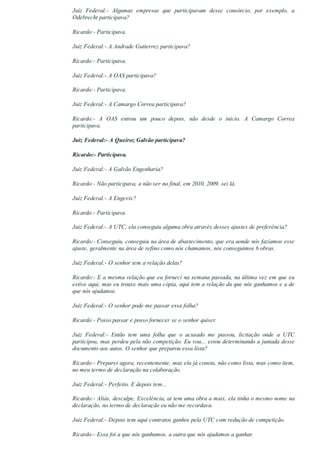 Juiz  Federal:­  Algumas  empresas  que  participavam  desse  consórcio,  por  exemplo,  a
Odebrecht participava?
Ricardo:­ Participava.
Juiz Federal:­ A Andrade Gutierrez participava?
Ricardo:­ Participava.
Juiz Federal:­ A OAS participava?
Ricardo:­ Participava.
Juiz Federal:­ A Camargo Correa participava?
Ricardo:­  A  OAS  entrou  um  pouco  depois,  não  desde  o  início.  A  Camargo  Correa
participava.
Juiz Federal:­ A Queiroz Galvão participava?
Ricardo:­ Participava.
Juiz Federal:­ A Galvão Engenharia?
Ricardo:­ Não participava, a não ser no final, em 2010, 2009, sei lá.
Juiz Federal:­ A Engevix?
Ricardo:­ Participava.
Juiz Federal:­ A UTC, ela conseguiu alguma obra através desses ajustes de preferência?
Ricardo:­ Conseguiu, conseguiu na área de abastecimento, que era aonde nós fazíamos esse
ajuste, geralmente na área de refino como nós chamamos, nós conseguimos 6 obras.
Juiz Federal:­ O senhor tem a relação delas?
Ricardo:­ E a mesma relação que eu forneci na semana passada, na última vez em que eu
estive aqui, mas eu trouxe mais uma cópia, aqui tem a relação da que nós ganhamos e a de
que nós ajudamos.
Juiz Federal:­ O senhor pode me passar essa folha?
Ricardo:­ Posso passar e posso fornecer se o senhor quiser.
Juiz  Federal:­  Então  tem  uma  folha  que  o  acusado  me  passou,  licitação  onde  a  UTC
participou, mas perdeu pela não competição. Eu vou... estou determinando a juntada desse
documento aos autos. O senhor que preparou essa lista?
Ricardo:­ Preparei agora, recentemente, mas ela já consta, não como lista, mas como item,
no meu termo de declaração na colaboração.
Juiz Federal:­ Perfeito. E depois tem...
Ricardo:­ Aliás, desculpe, Excelência, aí tem uma obra a mais, ela tinha o mesmo nome na
declaração, no termo de declaração eu não me recordava.
Juiz Federal:­ Depois tem aqui contratos ganhos pela UTC com redução de competição.
Ricardo:­ Essa foi a que nós ganhamos, a outra que nós ajudamos a ganhar.
 