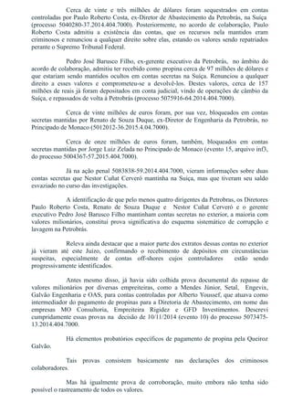 Cerca  de  vinte  e  três  milhões  de  dólares  foram  sequestrados  em  contas
controladas por Paulo Roberto Costa, ex­Diretor de Abastecimento da Petrobrás, na Suíça 
(processo  5040280­37.2014.404.7000).  Posteriormente,  no  acordo  de  colaboração,  Paulo
Roberto  Costa  admitiu  a  existência  das  contas,  que  os  recursos  nela  mantidos  eram
criminosos e renunciou a qualquer direito sobre elas, estando os valores sendo repatriados
perante o Supremo Tribunal Federal.
Pedro José Barusco Filho, ex­gerente executivo da Petrobrás,  no âmbito do
acordo de colaboração, admitiu ter recebido como propina cerca de 97 milhões de dólares e
que estariam sendo mantidos ocultos em contas secretas na Suíça. Renunciou a qualquer
direito  a  esses  valores  e  comprometeu­se  a  devolvê­los.  Destes  valores,  cerca  de  157
milhões de reais já foram depositados em conta judicial, vindo de operações de câmbio da
Suíça, e repassados de volta à Petrobrás (processo 5075916­64.2014.404.7000).
Cerca de vinte milhões de euros foram, por sua vez, bloqueados em contas
secretas mantidas por Renato de Souza Duque, ex­Diretor de Engenharia da Petrobrás, no
Principado de Monaco (5012012­36.2015.4.04.7000).
Cerca  de  onze  milhões  de  euros  foram,  também,  bloqueados  em  contas
secretas mantidas por Jorge Luiz Zelada no Principado de Monaco (evento 15, arquivo inf3,
do processo 5004367­57.2015.404.7000).
Já na ação penal 5083838­59.2014.404.7000, vieram informações sobre duas
contas secretas que Nestor Cuñat Cerveró mantinha na Suiça, mas que tiveram seu saldo
esvaziado no curso das investigações.
A identificação de que pelo menos quatro dirigentes da Petrobras, os Diretores
Paulo  Roberto  Costa,  Renato  de  Souza  Duque  e    Nestor  Cuñat  Cerveró  e  o  gerente
executivo Pedro José Barusco Filho mantinham contas secretas no exterior, a maioria com
valores  milionários,  constitui  prova  significativa  do  esquema  sistemático  de  corrupção  e
lavagem na Petrobrás.
Releva ainda destacar que a maior parte dos extratos dessas contas no exterior
já  vieram  até  este  Juízo,  confirmando  o  recebimento  de  depósitos  em  circunstâncias
suspeitas,  especialmente  de  contas  off­shores  cujos  controladores    estão  sendo
progressivamente identificados.
Antes  mesmo  disso,  já  havia  sido  colhida  prova  documental  do  repasse  de
valores  milionários  por  diversas  empreiteiras,  como  a  Mendes  Júnior,  Setal,    Engevix,
Galvão Engenharia e OAS, para contas controladas por Alberto Youssef, que atuava como
intermediador do pagamento de propinas para a Diretoria de Abastecimento, em nome das
empresas  MO  Consultoria,  Empreiteira  Rigidez  e  GFD  Investimentos.  Descrevi
cumpridamente essas provas na  decisão de 10/11/2014 (evento 10) do processo 5073475­
13.2014.404.7000.
Há elementos probatórios específicos de pagamento de propina pela Queiroz
Galvão. 
Tais  provas  consistem  basicamente  nas  declarações  dos  criminosos
colaboradores.
Mas  há  igualmente  prova  de  corroboração,  muito  embora  não  tenha  sido
possível o rastreamento de todos os valores.
 