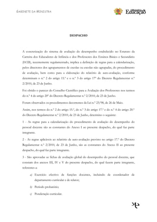 GABINETE DA MINISTRA




                                             DESPACHO




   A concretização do sistema de avaliação do desempenho estabelecido no Estatuto da
   Carreira dos Educadores de Infância e dos Professores dos Ensinos Básico e Secundário
   (ECD), recentemente regulamentado, implica a definição de regras para a calendarização,
   pelos directores dos agrupamentos de escolas ou escolas não agrupadas, do procedimento
   de avaliação, bem como para a elaboração do relatório de auto-avaliação, conforme
   determinam o n.º 2 do artigo 15.º e o n.º 3 do artigo 17º do Decreto Regulamentar n.º
   2/2010, de 23 de Junho.

   Foi obtido o parecer do Conselho Científico para a Avaliação dos Professores nos termos
   do n.º 4 do artigo 20º do Decreto Regulamentar n.º 2/2010, de 23 de Junho.

   Foram observados os procedimentos decorrentes da Lei n.º 23/98, de 26 de Maio.

   Assim, nos termos do n.º 2 do artigo 15.º, do n.º 3 do artigo 17.º e do n.º 4 do artigo 20.º
   do Decreto Regulamentar n.º 2/2010, de 23 de Junho, determino o seguinte:

   1 - As regras para a calendarização do procedimento de avaliação do desempenho do
   pessoal docente são as constantes do Anexo I ao presente despacho, do qual faz parte
   integrante.

   2 - As regras aplicáveis ao relatório de auto-avaliação previsto no artigo 17.º do Decreto
   Regulamentar n.º 2/2010, de 23 de Junho, são as constantes do Anexo II ao presente
   despacho, do qual faz parte integrante.

   3 - São aprovadas as fichas de avaliação global do desempenho do pessoal docente, que
   constam dos anexos III, IV e V do presente despacho, do qual fazem parte integrante,
   referentes a:

         a) Exercício efectivo de funções docentes, incluindo de coordenador de
             departamento curricular e de relator;

         b) Período probatório;

         c) Ponderação curricular.
 