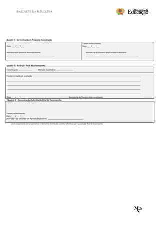 GABINETE DA MINISTRA




Quadro E – Comunicação da Proposta de Avaliação
                                                                                                  Tomei conhecimento.
Data: ___ /___ /___                                                                               Data: ___ /___ /___

Assinatura do Docente Acompanhante:                                                                   Assinatura do Docente em Período Probatório:
_____________________________________________                                                         _________________________________________________



Quadro F – Avaliação Final do Desempenho
Classificação: ____________             Menção Qualitativa: _______________

Fundamentação da avaliação: _________________________________________________________________________________________________ ___
_____________________________________________________________________________________________________________________________

_____________________________________________________________________________________________________________________________

_____________________________________________________________________________________________________________________________
_____________________________________________________________________________________________________________________________

Data: ___ /___ / ____                                                           Assinatura do Docente Acompanhante: _____________________________________
 Quadro G – Comunicação da Avaliação Final do Desempenho




Tomei conhecimento.
Data: ___ /___ /___
Assinatura do Docente em Período Probatório: _________________________________

     (1) O cumprimento do serviço lectivo e não lectivo distribuído constitui referência para a avaliação final do desempenho.
 