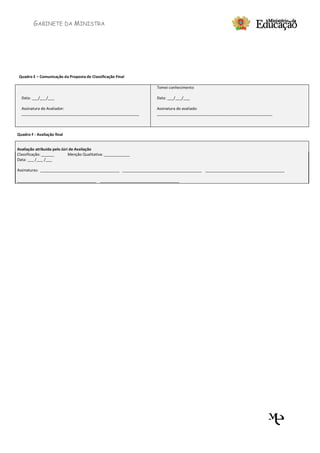 GABINETE DA MINISTRA




 Quadro E – Comunicação da Proposta de Classificação Final

                                                                 Tomei conhecimento

  Data: ___/___/___                                              Data: ___/___/___

  Assinatura do Avaliador:                                       Assinatura do avaliado:
  _______________________________________________________        ______________________________________________________



Quadro F - Avaliação final


Avaliação atribuída pelo Júri de Avaliação
Classificação: ______        Menção Qualitativa: ____________
Data: ___ /___ /___

Assinaturas: _____________________________________ _____________________________________ _____________________________________

_____________________________________ _____________________________________
 