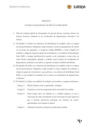 GABINETE DA MINISTRA




                                             ANEXO VI

                      Instruções de preenchimento das fichas de avaliação global



   1. Ficha de avaliação global do desempenho do pessoal docente (exercício efectivo de
       funções docentes, incluindo as de coordenador de departamento curricular e de
       relator):

   1.1 No Quadro A, relativo aos elementos de identificação do avaliado, todos os campos
       são de preenchimento obrigatório, sendo inseridos o nome do agrupamento de escolas
       ou da escola não agrupada e o respectivo código DGRHE, o nome completo do
       avaliado, o código do respectivo grupo de recrutamento, o seu número de identificação
       fiscal (NIF), a situação profissional na carreira ou de contratado a termo certo ou
       como técnico especializado. Quando o avaliado exerce funções de coordenador de
       departamento curricular ou de relator, a respectiva situação é também identificada.
   1.2 No Quadro B, relativo aos elementos de identificação do avaliador, todos os campos
       são de preenchimento obrigatório, sendo inseridos o nome completo do avaliador, o
       código do grupo de recrutamento a que pertence, o seu número de identificação fiscal
       (NIF) e a sua condição de avaliador, isto é, relator, ou coordenador de departamento
       ou director.
   1.3 No Quadro C, relativo às condições de avaliação, são inseridos os seguintes elementos:

         Campo 1:        Período efectivo sobre o qual incide a avaliação.

         Campo 2:        Existência ou não de componente lectiva no horário do avaliado.

         Campo 3:        Neste campo deve ser indicado se o avaliado requereu ou não a
                         observação de aulas, entendendo-se por observação de aulas aquela em
                         que o docente desenvolve interacção em contexto de ensino-
                         aprendizagem com crianças ou alunos.

         Campo 4:        Indicação da função ou funções exercidas pelo avaliado.
 
