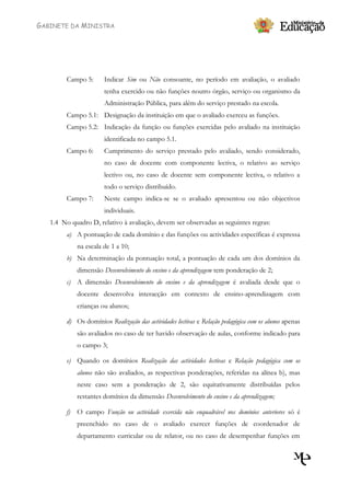 GABINETE DA MINISTRA




         Campo 5:      Indicar Sim ou Não consoante, no período em avaliação, o avaliado
                       tenha exercido ou não funções noutro órgão, serviço ou organismo da
                       Administração Pública, para além do serviço prestado na escola.
         Campo 5.1: Designação da instituição em que o avaliado exerceu as funções.
         Campo 5.2: Indicação da função ou funções exercidas pelo avaliado na instituição
                       identificada no campo 5.1.
         Campo 6:      Cumprimento do serviço prestado pelo avaliado, sendo considerado,
                       no caso de docente com componente lectiva, o relativo ao serviço
                       lectivo ou, no caso de docente sem componente lectiva, o relativo a
                       todo o serviço distribuído.
         Campo 7:      Neste campo indica-se se o avaliado apresentou ou não objectivos
                       individuais.
   1.4 No quadro D, relativo à avaliação, devem ser observadas as seguintes regras:
         a) A pontuação de cada domínio e das funções ou actividades específicas é expressa
             na escala de 1 a 10;
         b) Na determinação da pontuação total, a pontuação de cada um dos domínios da
             dimensão Desenvolvimento do ensino e da aprendizagem tem ponderação de 2;
         c) A dimensão Desenvolvimento do ensino e da aprendizagem é avaliada desde que o
             docente desenvolva interacção em contexto de ensino-aprendizagem com
             crianças ou alunos;

         d) Os domínios Realização das actividades lectivas e Relação pedagógica com os alunos apenas
             são avaliados no caso de ter havido observação de aulas, conforme indicado para
             o campo 3;

         e) Quando os domínios Realização das actividades lectivas e Relação pedagógica com os
             alunos não são avaliados, as respectivas ponderações, referidas na alínea b), mas
             neste caso sem a ponderação de 2, são equitativamente distribuídas pelos
             restantes domínios da dimensão Desenvolvimento do ensino e da aprendizagem;

         f) O campo Função ou actividade exercida não enquadrável nos domínios anteriores só é
             preenchido no caso de o avaliado exercer funções de coordenador de
             departamento curricular ou de relator, ou no caso de desempenhar funções em
 