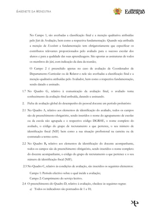 GABINETE DA MINISTRA




        No Campo 1, são averbadas a classificação final e a menção qualitativa atribuídas
        pelo Júri de Avaliação, bem como a respectiva fundamentação. Quando seja atribuída
        a menção de Excelente a fundamentação tem obrigatoriamente que especificar os
        contributos relevantes proporcionados pelo avaliado para o sucesso escolar dos
        alunos e para a qualidade das suas aprendizagens. São apostas as assinaturas de todos
        os membros do júri, com indicação da data da reunião;

        O Campo 2 é preenchido apenas no caso de avaliação de Coordenador de
        Departamento Curricular ou de Relator e nele são averbadas a classificação final e a
        menção qualitativa atribuídas pelo Avaliador, bem como a respectiva fundamentação,
        sendo datado e assinado.

   1.7 No Quadro G, relativo à comunicação da avaliação final, o avaliado toma
       conhecimento da avaliação final atribuída, datando e assinando.

   2. Ficha de avaliação global do desempenho do pessoal docente em período probatório:

   2.1 No Quadro A, relativo aos elementos de identificação do avaliado, todos os campos
       são de preenchimento obrigatório, sendo inseridos o nome do agrupamento de escolas
       ou da escola não agrupada e o respectivo código DGRHE, o nome completo do
       avaliado, o código do grupo de recrutamento a que pertence, o seu número de
       identificação fiscal (NIF) bem como a sua situação profissional na carreira ou de
       contratado a termo certo.

   2.2 No Quadro B, relativo aos elementos de identificação do docente acompanhante,
       todos os campos são de preenchimento obrigatório, sendo inseridos o nome completo
       do docente acompanhante, o código do grupo de recrutamento a que pertence e o seu
       número de identificação fiscal (NIF).

   2.3 No Quadro C, relativo às condições de avaliação, são inseridos os seguintes elementos:

        Campo 1: Período efectivo sobre o qual incide a avaliação;
        Campo 2: Cumprimento do serviço lectivo.
   2.4 O preenchimento do Quadro D, relativo à avaliação, obedece às seguintes regras:
        a) Todos os indicadores são pontuados de 1 a 10;
 