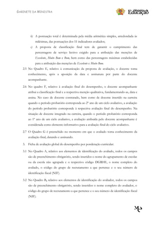 GABINETE DA MINISTRA




        b) A pontuação total é determinada pela média aritmética simples, arredondada às
            milésimas, das pontuações dos 11 indicadores avaliados;
        c) A proposta de classificação final tem de garantir o cumprimento das
            percentagens de serviço lectivo exigido para a atribuição das menções de
            Excelente, Muito Bom e Bom, bem como das percentagens máximas estabelecidas
            para a atribuição das menções de Excelente e Muito Bom.
   2.5 No Quadro E, relativo à comunicação da proposta de avaliação, o docente toma
       conhecimento, após a aposição da data e assinatura por parte do docente
       acompanhante.

   2.6 No quadro F, relativo à avaliação final do desempenho, o docente acompanhante
       atribui a classificação final e a respectiva menção qualitativa, fundamentando-as, data e
       assina. No caso de docente contratado, bem como de docente inserido na carreira
       quando o período probatório corresponda ao 2º ano de um ciclo avaliativo, a avaliação
       do período probatório corresponde à respectiva avaliação final do desempenho. Na
       situação de docente integrado na carreira, quando o período probatório corresponda
       ao 1º ano de um ciclo avaliativo, a avaliação atribuída pelo docente acompanhante é
       considerada como elemento informativo para a avaliação final do ciclo avaliativo.

   2.7 O Quadro G é preenchido no momento em que o avaliado toma conhecimento da
       avaliação final, datando e assinando.

   3. Ficha de avaliação global do desempenho por ponderação curricular:

   3.1 No Quadro A, relativo aos elementos de identificação do avaliado, todos os campos
       são de preenchimento obrigatório, sendo inseridos o nome do agrupamento de escolas
       ou da escola não agrupada e o respectivo código DGRHE, o nome completo do
       avaliado, o código do grupo de recrutamento a que pertence e o seu número de
       identificação fiscal (NIF).

   3.2 No Quadro B, relativo aos elementos de identificação do avaliador, todos os campos
       são de preenchimento obrigatório, sendo inseridos o nome completo do avaliador, o
       código do grupo de recrutamento a que pertence e o seu número de identificação fiscal
       (NIF).
 
