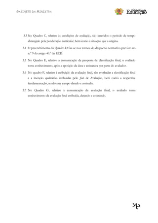 GABINETE DA MINISTRA




   3.3 No Quadro C, relativo às condições de avaliação, são inseridos o período de tempo
       abrangido pela ponderação curricular, bem como a situação que a origina.

   3.4 O preenchimento do Quadro D faz-se nos termos do despacho normativo previsto no
       n.º 9 do artigo 40.º do ECD.

   3.5 No Quadro E, relativo à comunicação da proposta de classificação final, o avaliado
       toma conhecimento, após a aposição da data e assinatura por parte do avaliador.

   3.6 No quadro F, relativo à atribuição da avaliação final, são averbadas a classificação final
       e a menção qualitativa atribuídas pelo Júri de Avaliação, bem como a respectiva
       fundamentação, sendo este campo datado e assinado.

   3.7 No Quadro G, relativo à comunicação da avaliação final, o avaliado toma
       conhecimento da avaliação final atribuída, datando e assinando.
 