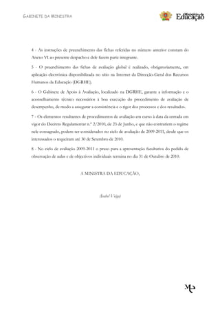 GABINETE DA MINISTRA




   4 - As instruções de preenchimento das fichas referidas no número anterior constam do
   Anexo VI ao presente despacho e dele fazem parte integrante.

   5 - O preenchimento das fichas de avaliação global é realizado, obrigatoriamente, em
   aplicação electrónica disponibilizada no sítio na Internet da Direcção-Geral dos Recursos
   Humanos da Educação (DGRHE).

   6 - O Gabinete de Apoio à Avaliação, localizado na DGRHE, garante a informação e o
   aconselhamento técnico necessários à boa execução do procedimento de avaliação de
   desempenho, de modo a assegurar a consistência e o rigor dos processos e dos resultados.

   7 - Os elementos resultantes de procedimentos de avaliação em curso à data da entrada em
   vigor do Decreto Regulamentar n.º 2/2010, de 23 de Junho, e que não contrariem o regime
   nele consagrado, podem ser considerados no ciclo de avaliação de 2009-2011, desde que os
   interessados o requeiram até 30 de Setembro de 2010.

   8 - No ciclo de avaliação 2009-2011 o prazo para a apresentação facultativa do pedido de
   observação de aulas e de objectivos individuais termina no dia 31 de Outubro de 2010.


                               A MINISTRA DA EDUCAÇÃO,




                                         (Isabel Veiga)
 