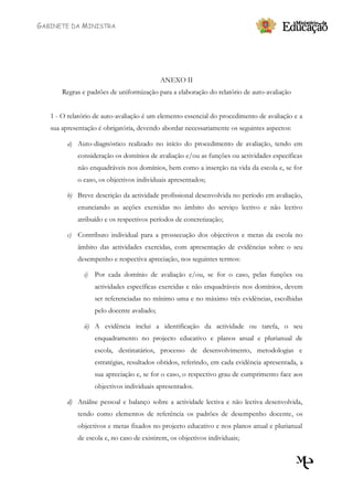 GABINETE DA MINISTRA




                                             ANEXO II
       Regras e padrões de uniformização para a elaboração do relatório de auto-avaliação


   1 - O relatório de auto-avaliação é um elemento essencial do procedimento de avaliação e a
   sua apresentação é obrigatória, devendo abordar necessariamente os seguintes aspectos:

         a) Auto-diagnóstico realizado no início do procedimento de avaliação, tendo em
            consideração os domínios de avaliação e/ou as funções ou actividades específicas
            não enquadráveis nos domínios, bem como a inserção na vida da escola e, se for
            o caso, os objectivos individuais apresentados;

         b) Breve descrição da actividade profissional desenvolvida no período em avaliação,
            enunciando as acções exercidas no âmbito do serviço lectivo e não lectivo
            atribuído e os respectivos períodos de concretização;

         c) Contributo individual para a prossecução dos objectivos e metas da escola no
            âmbito das actividades exercidas, com apresentação de evidências sobre o seu
            desempenho e respectiva apreciação, nos seguintes termos:

               i)   Por cada domínio de avaliação e/ou, se for o caso, pelas funções ou
                    actividades específicas exercidas e não enquadráveis nos domínios, devem
                    ser referenciadas no mínimo uma e no máximo três evidências, escolhidas
                    pelo docente avaliado;

               ii) A evidência inclui a identificação da actividade ou tarefa, o seu
                    enquadramento no projecto educativo e planos anual e plurianual de
                    escola, destinatários, processo de desenvolvimento, metodologias e
                    estratégias, resultados obtidos, referindo, em cada evidência apresentada, a
                    sua apreciação e, se for o caso, o respectivo grau de cumprimento face aos
                    objectivos individuais apresentados.

         d) Análise pessoal e balanço sobre a actividade lectiva e não lectiva desenvolvida,
            tendo como elementos de referência os padrões de desempenho docente, os
            objectivos e metas fixados no projecto educativo e nos planos anual e plurianual
            de escola e, no caso de existirem, os objectivos individuais;
 