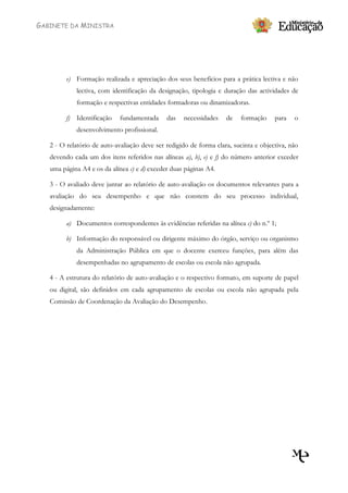 GABINETE DA MINISTRA




         e) Formação realizada e apreciação dos seus benefícios para a prática lectiva e não
            lectiva, com identificação da designação, tipologia e duração das actividades de
            formação e respectivas entidades formadoras ou dinamizadoras.

         f) Identificação    fundamentada     das   necessidades    de   formação     para   o
            desenvolvimento profissional.

   2 - O relatório de auto-avaliação deve ser redigido de forma clara, sucinta e objectiva, não
   devendo cada um dos itens referidos nas alíneas a), b), e) e f) do número anterior exceder
   uma página A4 e os da alínea c) e d) exceder duas páginas A4.

   3 - O avaliado deve juntar ao relatório de auto-avaliação os documentos relevantes para a
   avaliação do seu desempenho e que não constem do seu processo individual,
   designadamente:

         a) Documentos correspondentes às evidências referidas na alínea c) do n.º 1;

         b) Informação do responsável ou dirigente máximo do órgão, serviço ou organismo
            da Administração Pública em que o docente exerceu funções, para além das
            desempenhadas no agrupamento de escolas ou escola não agrupada.

   4 - A estrutura do relatório de auto-avaliação e o respectivo formato, em suporte de papel
   ou digital, são definidos em cada agrupamento de escolas ou escola não agrupada pela
   Comissão de Coordenação da Avaliação do Desempenho.
 