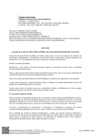 PODER JUDICIÁRIO
TRIBUNAL DE JUSTIÇA DE RONDÔNIA
CACOAL - 1ª VARA CÍVEL
RUA DOS PIONEIROS, 2425, - DE 2198/2199 A 2439/2440, CENTRO,
CACOAL - RO - CEP: 76960-790 - FONE:(69) 34412297.
Processo nº: 7000200-14.2019.8.22.0007
§Classe: PROCEDIMENTO ORDINÁRIO (7)
AUTOR: GLAUCIONE MARIA RODRIGUES
Advogado do(a) AUTOR: SIDNEI SOTELE - RO0004192
RÉU: LUCIANE ALVES, FACEBOOK SERVICOS ONLINE DO BRASIL LTDA., O TITULAR DA
LINHA TELEFONICA (69) 99284-2359, GRUPO CACOAL DA DEPRESSÃO
DECISÃO
(servindo de CARTA/CARTA PRECATÓRIA (fora do Estado)/MANDADO DE CITAÇÃO)
Custas iniciais parcialmente recolhidas, devendo a parte autora, em caso de insucesso da audiência de
conciliação, complementar o recolhimento no prazo de 05 dias, contados após a data da audiência, nos
termos do art. 12, I, do Regimento de Custas, sob pena de inscrição em dívida ativa.
Recebo a emenda apresentada.
Retifique-se o polo passivo, devendo permanecer apenas as requeridas Luciane Alves e Facebook
Serviços Online do Brasil Ltda.
Junte-se cópia da peça inicial fornecida pelo advogado da parte autora, uma vez que ante a atualização do
sistema PJE a peça inicial encontra-se indisponível para consulta.
Trata-se de ação proposta por Glaucione Maria Rodrigues em desfavor das requeridas acima indicadas.
A parte autora alega que a requerida Luciane passou a denegrir sua imagem publicamente através das
plataformas disponibilizadas pela ré Facebook.
Assim, requer tutela de urgência para que as requeridas excluam e abstenham-se de fazer qualquer
publicação pejorativa que envolva a parte autora em redes sociais.
É o necessário relatório. Decido.
Para a concessão da antecipação de tutela, faz-se necessária a demonstração da probabilidade do direito e
o perigo de dano ou risco ao resultado útil do processo, bem como a medida deve mostrar-se reversível,
inteligência retirada do § 3º do art. 300 do NCPC que reza “A tutela de urgência de natureza antecipada
”. Pois bem.não será concedida quando houver perigo de irreversibilidade dos efeitos da decisão
O direito à manifestação do pensamento, à informação e à liberdade da imprensa são valores
constitucionalmente garantidos que, não raras vezes, colidem com os direitos da personalidade.
Em se tratando de colisão de direitos fundamentais, é cediço que não há respostas definitivas e
invariáveis, pois não se trata da dimensão da chamada lógica do “tudo ou nada", que preside o mundo das
regras. Neste, a existência de regras opostas, com pretensão de incidência sobre o fato, implica a
necessidade de identificar qual a regra válida, afastando-se a outra.
Num. 23979822 - Pág. 1Assinado eletronicamente por: ANE BRUINJE - 15/01/2019 11:15:46
http://pje.tjro.jus.br:80/pg/Processo/ConsultaDocumento/listView.seam?x=19011511154558600000022444196
Número do documento: 19011511154558600000022444196
 