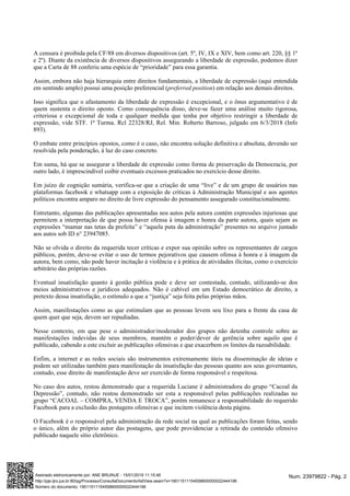 A censura é proibida pela CF/88 em diversos dispositivos (art. 5º, IV, IX e XIV, bem como art. 220, §§ 1º
e 2º). Diante da existência de diversos dispositivos assegurando a liberdade de expressão, podemos dizer
que a Carta de 88 conferiu uma espécie de “prioridade” para essa garantia.
Assim, embora não haja hierarquia entre direitos fundamentais, a liberdade de expressão (aqui entendida
em sentindo amplo) possui uma posição preferencial ( ) em relação aos demais direitos.preferred position
Isso significa que o afastamento da liberdade de expressão é excepcional, e o ônus argumentativo é de
quem sustenta o direito oposto. Como consequência disso, deve-se fazer uma análise muito rigorosa,
criteriosa e excepcional de toda e qualquer medida que tenha por objetivo restringir a liberdade de
expressão, vide STF. 1ª Turma. Rcl 22328/RJ, Rel. Min. Roberto Barroso, julgado em 6/3/2018 (Info
893).
O embate entre princípios opostos, como é o caso, não encontra solução definitiva e absoluta, devendo ser
resolvida pela ponderação, à luz do caso concreto.
Em suma, há que se assegurar a liberdade de expressão como forma de preservação da Democracia, por
outro lado, é imprescindível coibir eventuais excessos praticados no exercício desse direito.
Em juízo de cognição sumária, verifica-se que a criação de uma “live” e de um grupo de usuários nas
plataformas facebook e whatsapp com a exposição de críticas à Administração Municipal e aos agentes
políticos encontra amparo no direito de livre expressão do pensamento assegurado constitucionalmente.
Entretanto, algumas das publicações apresentadas nos autos pela autora contém expressões injuriosas que
permitem a interpretação de que possa haver ofensa à imagem e honra da parte autora, quais sejam as
expressões “mamar nas tetas da prefeita” e “aquela puta da administração” presentes no arquivo juntado
aos autos sob ID n° 23947085.
Não se olvida o direito da requerida tecer críticas e expor sua opinião sobre os representantes de cargos
públicos, porém, deve-se evitar o uso de termos pejorativos que causem ofensa à honra e à imagem da
autora, bem como, não pode haver incitação à violência e à prática de atividades ilícitas, como o exercício
arbitrário das próprias razões.
Eventual insatisfação quanto à gestão pública pode e deve ser contestada, contudo, utilizando-se dos
meios administrativos e jurídicos adequados. Não é cabível em um Estado democrático de direito, a
pretexto dessa insatisfação, o estímulo a que a “justiça” seja feita pelas próprias mãos.
Assim, manifestações como as que estimulam que as pessoas levem seu lixo para a frente da casa de
quem quer que seja, devem ser repudiadas.
Nesse contexto, em que pese o administrador/moderador dos grupos não detenha controle sobre as
manifestações indevidas de seus membros, mantém o poder/dever de gerência sobre aquilo que é
publicado, cabendo a este excluir as publicações ofensivas e que exacerbem os limites da razoabilidade.
Enfim, a internet e as redes sociais são instrumentos extremamente úteis na disseminação de ideias e
podem ser utilizadas também para manifestação da insatisfação das pessoas quanto aos seus governantes,
contudo, esse direito de manifestação deve ser exercido de forma responsável e respeitosa.
No caso dos autos, restou demonstrado que a requerida Luciane é administradora do grupo “Cacoal da
Depressão”, contudo, não restou demonstrado ser esta a responsável pelas publicações realizadas no
grupo “CACOAL – COMPRA, VENDA E TROCA”, porém remanesce a responsabilidade do requerido
Facebook para a exclusão das postagens ofensivas e que incitem violência desta página.
O Facebook é o responsável pela administração da rede social na qual as publicações foram feitas, sendo
o único, além do próprio autor das postagens, que pode providenciar a retirada do conteúdo ofensivo
publicado naquele sítio eletrônico.
Num. 23979822 - Pág. 2Assinado eletronicamente por: ANE BRUINJE - 15/01/2019 11:15:46
http://pje.tjro.jus.br:80/pg/Processo/ConsultaDocumento/listView.seam?x=19011511154558600000022444196
Número do documento: 19011511154558600000022444196
 