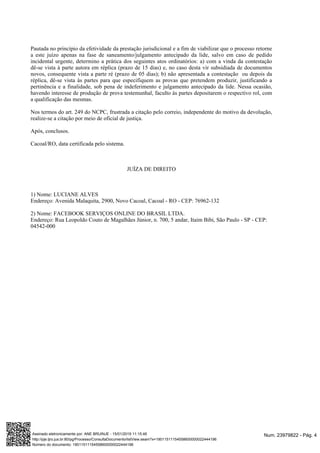 Pautada no princípio da efetividade da prestação jurisdicional e a fim de viabilizar que o processo retorne
a este juízo apenas na fase de saneamento/julgamento antecipado da lide, salvo em caso de pedido
incidental urgente, determino a prática dos seguintes atos ordinatórios: a) com a vinda da contestação
dê-se vista à parte autora em réplica (prazo de 15 dias) e, no caso desta vir subsidiada de documentos
novos, consequente vista a parte ré (prazo de 05 dias); b) não apresentada a contestação ou depois da
réplica, dê-se vista às partes para que especifiquem as provas que pretendem produzir, justificando a
pertinência e a finalidade, sob pena de indeferimento e julgamento antecipado da lide. Nessa ocasião,
havendo interesse de produção de prova testemunhal, faculto às partes depositarem o respectivo rol, com
a qualificação das mesmas.
Nos termos do art. 249 do NCPC, frustrada a citação pelo correio, independente do motivo da devolução,
realize-se a citação por meio de oficial de justiça.
Após, conclusos.
Cacoal/RO, data certificada pelo sistema.
JUÍZA DE DIREITO
1) Nome: LUCIANE ALVES
Endereço: Avenida Malaquita, 2900, Novo Cacoal, Cacoal - RO - CEP: 76962-132
2) Nome: FACEBOOK SERVIÇOS ONLINE DO BRASIL LTDA.
Endereço: Rua Leopoldo Couto de Magalhães Júnior, n. 700, 5 andar, Itaim Bibi, São Paulo - SP - CEP:
04542-000
Num. 23979822 - Pág. 4Assinado eletronicamente por: ANE BRUINJE - 15/01/2019 11:15:46
http://pje.tjro.jus.br:80/pg/Processo/ConsultaDocumento/listView.seam?x=19011511154558600000022444196
Número do documento: 19011511154558600000022444196
 