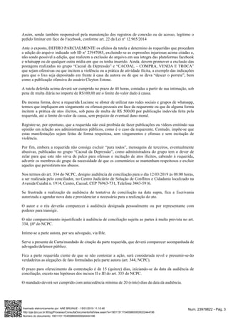 Assim, sendo também responsável pela manutenção dos registros de conexão ou de acesso, legítimo o
pedido liminar em face do Facebook, conforme art. 22 da Lei nº 12.965/2014
Ante o exposto, DEFIRO PARCIALMENTE os efeitos da tutela e determino às requeridas que procedam
a edição do arquivo indicado sob ID n° 23947085, excluindo-se as expressões injuriosas acima citadas e,
não sendo possível a edição, que realizem a exclusão do arquivo em sua íntegra das plataformas facebook
e whatsapp ou de qualquer outra mídia em que os tenha inserido. Ainda, devem promover a exclusão das
postagens realizadas no grupo “Cacoal da Depressão” e “CACOAL – COMPRA, VENDA E TROCA”
que sejam ofensivas ou que incitem a violência ou a prática de atividade ilícita, a exemplo das indicações
para que o lixo seja depositado em frente à casa da autora ou de que se deva “descer o porrete”, bem
como a publicação ofensiva do usuário Cleyton Estone.
A tutela deferida acima deverá ser cumprida no prazo de 48 horas, contadas a partir de sua intimação, sob
pena de multa diária no importe de R$100,00 até o limite do valor dado à causa.
Da mesma forma, deve a requerida Luciane se abster de utilizar nas redes sociais e grupos de whatsapp,
termos que impliquem em xingamento ou ofensas pessoais em face da requerente ou que de alguma forma
incitem a prática de atos ilícitos, sob pena de multa de R$ 500,00 por publicação indevida feita pela
requerida, até o limite do valor da causa, sem prejuízo de eventual dano moral.
Registre-se, por oportuno, que a requerida não está proibida de fazer publicações ou vídeos emitindo sua
opinião em relação aos administradores públicos, como é o caso da requerente. Contudo, impõe-se que
estas manifestações sejam feitas de forma respeitosa, sem xingamentos e ofensas e sem incitação de
violência.
Por fim, embora a requerida não consiga excluir “para todos”, mensagens de terceiros, eventualmente
abusivas, publicadas no grupo “Cacoal da Depressão”, como administradora do grupo tem o dever de
zelar para que este não sirva de palco para ofensas e incitação de atos ilícitos, cabendo à requerida,
advertir os membros do grupo da necessidade de que os comentários se mantenham respeitosos e excluir
aqueles que persistirem nos abusos.
Nos termos do art. 334 do NCPC, designo audiência de conciliação para o dia 12/03/2019 às 08:00 horas,
a ser realizada pelo conciliador, no Centro Judiciário de Solução de Conflitos e Cidadania localizado na
Avenida Cuiabá n. 1914, Centro, Cacoal, CEP 76963-731, Telefone 3443-5916.
Se frustrada a realização da audiência de tentativa de conciliação na data supra, fica a Escrivania
autorizada a agendar nova data e providenciar o necessário para a realização do ato.
O autor e o réu deverão comparecer à audiência designada pessoalmente ou por representante com
poderes para transigir.
O não comparecimento injustificado à audiência de conciliação sujeita as partes à multa prevista no art.
334, §8º do NCPC.
Intime-se a parte autora, por seu advogado, via DJe.
Serve a presente de Carta/mandado de citação da parte requerida, que deverá comparecer acompanhada de
advogado/defensor público.
Fica a parte requerida ciente de que se não contestar a ação, será considerada revel e presumir-se-ão
verdadeiras as alegações de fato formuladas pela parte autora (art. 344, NCPC).
O prazo para oferecimento da contestação é de 15 (quinze) dias, iniciando-se da data da audiência de
conciliação, exceto nas hipóteses dos incisos II e III do art. 335 do NCPC.
O mandado deverá ser cumprido com antecedência mínima de 20 (vinte) dias da data da audiência.
Num. 23979822 - Pág. 3Assinado eletronicamente por: ANE BRUINJE - 15/01/2019 11:15:46
http://pje.tjro.jus.br:80/pg/Processo/ConsultaDocumento/listView.seam?x=19011511154558600000022444196
Número do documento: 19011511154558600000022444196
 
