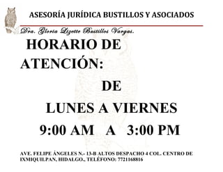 ASESORÍA JURÍDICA BUSTILLOS Y ASOCIADOS
Dra. Gloria Lizette Bustillos Vargas.

 HORARIO DE
ATENCIÓN:
                            DE
        LUNES A VIERNES
      9:00 AM A 3:00 PM
AVE. FELIPE ÁNGELES N.- 13-B ALTOS DESPACHO 4 COL. CENTRO DE
IXMIQUILPAN, HIDALGO., TELÉFONO: 7721168816
 