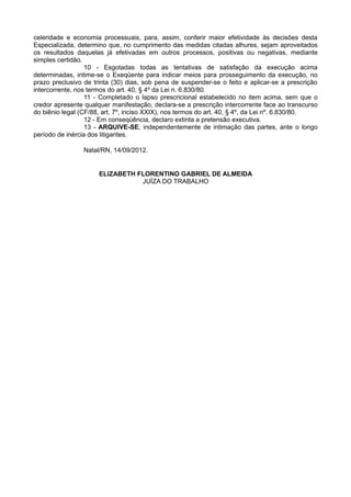 8 - Restando infrutíferas as medidas determinadas nos itens 4, 6.a e 6.b,
expeça-se mandado ou carta precatória para penhora, avaliação e registro dos imóveis,
caso encontrados pelo sistema INFOJUD.
                  9 - Com o fito de evitar a reiteração de atos idênticos, recém-praticados
em outras demandas que tramitam nesta Vara, contra os mesmos executados, e visando
atender à diretriz que orienta a coletivização das execuções trabalhistas, com espeque nos
princípios da celeridade e economia processuais, para, assim, conferir maior efetividade às
decisões desta Especializada, determino que, no cumprimento das medidas citadas alhures,
sejam aproveitados os resultados daquelas já efetivadas em outros processos, positivas ou
negativas, mediante simples certidão.
                  10 - Esgotadas todas as tentativas de satisfação da execução acima
determinadas, intime-se o Exeqüente para indicar meios para prosseguimento da execução,
no prazo preclusivo de trinta (30) dias, sob pena de suspender-se o feito e aplicar-se a
prescrição intercorrente, nos termos do art. 40, § 4º da Lei n. 6.830/80.
                  11 - Completado o lapso prescricional estabelecido no item acima, sem
que o credor apresente qualquer manifestação, declara-se a prescrição intercorrente face
ao transcurso do biênio legal (CF/88, art. 7º, inciso XXIX), nos termos do art. 40, § 4º, da Lei
nº. 6.830/80.
                  12 - Em conseqüência, declaro extinta a pretensão executiva.
                  13 - ARQUIVE-SE, independentemente de intimação das partes, ante o
longo período de inércia dos litigantes.

                   Natal/RN, 14/09/2012.

                      ELIZABETH FLORENTINO GABRIEL DE ALMEIDA
                                 JUÍZA DO TRABALHO




SDS - Edifício Eldorado, sala 208, Brasília, DF, CEP 70.392-901 - Fones: 61-3226-8817 FoneFax 61-3322-7037
                       Celular 61-9674-2018 E-mail – brasiliaadvogado@gmail.com
 