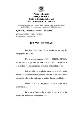 Poder Judiciário
JUSTIÇA FEDERAL
Seção Judiciária do Paraná
13ª Vara Federal de Curitiba
Av. Anita Garibaldi, 888, 2º andar - Bairro: Cabral - CEP: 80540-400 - Fone:
(41)3210-1681 - www.jfpr.jus.br - Email: prctb13dir@jfpr.jus.br
AÇÃO PENAL Nº 5019961-43.2017.4.04.7000/PR
AUTOR: MINISTÉRIO PÚBLICO FEDERAL
RÉU: RODRIGO TACLA DURAN
DESPACHO/DECISÃO
Rodrigo Tacla Duran foi acusado por crimes de
lavagem de dinheiro.
No processo conexo 5035144-88.2016.4.04.7000,
foi decretada, a pedido do MPF, a sua prisão preventiva e
solicitada a sua extradição da Espanha, onde refugiou-se.
Foi negada a extradição uma vez que ele teria
nacionalidade espanhola e, como o Brasil não extradita seus
nacionais, a Espanha aplicou o princípio da reciprocidade.
Pleiteia o MPF a citação por cooperação jurídica
internacional.
Levante a Secretaria o sigilo sobre a peça do
evento 23, não sendo viável mantê-lo.
 