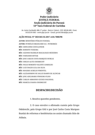 Poder Judiciário
JUSTIÇA FEDERAL
Seção Judiciária do Paraná
13ª Vara Federal de Curitiba
Av. Anita Garibaldi, 888, 2º andar - Bairro: Cabral - CEP: 80540-400 - Fone:
(41)3210-1681 - www.jfpr.jus.br - Email: prctb13dir@jfpr.jus.br
AÇÃO PENAL Nº 5021365-32.2017.4.04.7000/PR
AUTOR: MINISTÉRIO PÚBLICO FEDERAL
AUTOR: PETRÓLEO BRASILEIRO S/A - PETROBRÁS
RÉU: EMYR DINIZ COSTA JUNIOR
RÉU: ROBERTO TEIXEIRA
RÉU: AGENOR FRANKLIN MAGALHAES MEDEIROS
RÉU: FERNANDO BITTAR
RÉU: JOSE CARLOS COSTA MARQUES BUMLAI
RÉU: EMILIO ALVES ODEBRECHT
RÉU: PAULO ROBERTO VALENTE GORDILHO
RÉU: LUIZ INACIO LULA DA SILVA
RÉU: ROGERIO AURELIO PIMENTEL
RÉU: ALEXANDRINO DE SALLES RAMOS DE ALENCAR
RÉU: JOSE ADELMARIO PINHEIRO FILHO
RÉU: CARLOS ARMANDO GUEDES PASCHOAL
RÉU: MARCELO BAHIA ODEBRECHT
DESPACHO/DECISÃO
1. Resolvo questões pendentes. 
2. O caso envolve o aﬁrmado custeio pelo Grupo
Odebrecht, pelo Grupo OAS e por José Carlos Costa Marques
Bumlai de reformas e benfeitorias no assim chamado Sítio de
Atibaia.
 