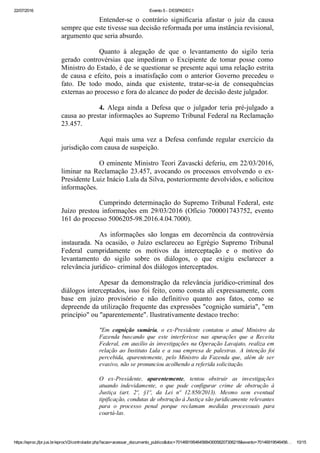 22/07/2016 Evento 5 ­ DESPADEC1
https://eproc.jfpr.jus.br/eprocV2/controlador.php?acao=acessar_documento_publico&doc=701469195464568430058207306218&evento=70146919546456… 10/15
Entender­se  o  contrário  significaria  afastar  o  juiz  da  causa
sempre que este tivesse sua decisão reformada por uma instância revisional,
argumento que seria absurdo.
Quanto  à  alegação  de  que  o  levantamento  do  sigilo  teria
gerado  controvérsias  que  impediram  o  Excipiente  de  tomar  posse  como
Ministro do Estado, é de se questionar se presente aqui uma relação estrita
de causa e efeito, pois a insatisfação com o anterior Governo precedeu o
fato.  De  todo  modo,  ainda  que  existente,  tratar­se­ia  de  consequências
externas ao processo e fora do alcance do poder de decisão deste julgador.
4.  Alega  ainda  a  Defesa  que  o  julgador  teria  pré­julgado  a
causa ao prestar informações ao Supremo Tribunal Federal na Reclamação
23.457.
Aqui mais uma vez a Defesa confunde regular exercício da
jurisdição com causa de suspeição.
O eminente Ministro Teori Zavascki deferiu, em 22/03/2016,
liminar  na  Reclamação  23.457,  avocando  os  processos  envolvendo  o  ex­
Presidente Luiz Inácio Lula da Silva, posteriormente devolvidos, e solicitou
informações.
Cumprindo determinação do Supremo Tribunal Federal, este
Juízo prestou informações em 29/03/2016 (Ofício 700001743752, evento
161 do processo 5006205­98.2016.4.04.7000).
As  informações  são  longas  em  decorrência  da  controvérsia
instaurada.  Na  ocasião,  o  Juízo  esclareceu  ao  Egrégio  Supremo  Tribunal
Federal  cumpridamente  os  motivos  da  interceptação  e  o  motivo  do
levantamento  do  sigilo  sobre  os  diálogos,  o  que  exigiu  esclarecer  a
relevância jurídico­ criminal dos diálogos interceptados.
Apesar  da  demonstração  da  relevância  jurídico­criminal  dos
diálogos interceptados, isso foi feito, como consta ali expressamente, com
base  em  juízo  provisório  e  não  definitivo  quanto  aos  fatos,  como  se
depreende da utilização frequente das expressões "cognição sumária", "em
princípio" ou "aparentemente". Ilustrativamente destaco trecho:
"Em  cognição  sumária,  o  ex­Presidente  contatou  o  atual  Ministro  da
Fazenda  buscando  que  este  interferisse  nas  apurações  que  a  Receita
Federal, em auxílio às investigações na Operação Lavajato, realiza em
relação  ao  Instituto  Lula  e  a  sua  empresa  de  palestras.  A  intenção  foi
percebida,  aparentemente,  pelo  Ministro  da  Fazenda  que,  além  de  ser
evasivo, não se pronunciou acolhendo a referida solicitação.
O  ex­Presidente,  aparentemente,  tentou  obstruir  as  investigações
atuando  indevidamente,  o  que  pode  configurar  crime  de  obstrução  à
Justiça  (art.  2º,  §1º,  da  Lei  nº  12.850/2013).  Mesmo  sem  eventual
tipificação, condutas de obstrução à Justiça são juridicamente relevantes
para  o  processo  penal  porque  reclamam  medidas  processuais  para
coartá­las.
 