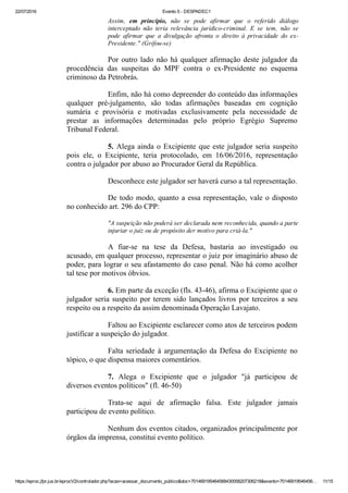 22/07/2016 Evento 5 ­ DESPADEC1
https://eproc.jfpr.jus.br/eprocV2/controlador.php?acao=acessar_documento_publico&doc=701469195464568430058207306218&evento=70146919546456… 11/15
Assim,  em  princípio,  não  se  pode  afirmar  que  o  referido  diálogo
interceptado  não  teria  relevância  jurídico­criminal.  E  se  tem,  não  se
pode  afirmar  que  a  divulgação  afronta  o  direito  à  privacidade  do  ex­
Presidente." (Grifou­se)
Por outro lado não há qualquer afirmação deste julgador da
procedência  das  suspeitas  do  MPF  contra  o  ex­Presidente  no  esquema
criminoso da Petrobrás.
Enfim, não há como depreender do conteúdo das informações
qualquer  pré­julgamento,  são  todas  afirmações  baseadas  em  cognição
sumária  e  provisória  e  motivadas  exclusivamente  pela  necessidade  de
prestar  as  informações  determinadas  pelo  próprio  Egrégio  Supremo
Tribunal Federal.
5. Alega ainda o Excipiente que este julgador seria suspeito
pois  ele,  o  Excipiente,  teria  protocolado,  em  16/06/2016,  representação
contra o julgador por abuso ao Procurador Geral da República.
Desconhece este julgador ser haverá curso a tal representação.
De todo modo, quanto a essa representação, vale o disposto
no conhecido art. 296 do CPP:
"A suspeição não poderá ser declarada nem reconhecida, quando a parte
injuriar o juiz ou de propósito der motivo para criá­la."
A  fiar­se  na  tese  da  Defesa,  bastaria  ao  investigado  ou
acusado, em qualquer processo, representar o juiz por imaginário abuso de
poder, para lograr o seu afastamento do caso penal. Não há como acolher
tal tese por motivos óbvios.
6. Em parte da exceção (fls. 43­46), afirma o Excipiente que o
julgador seria suspeito por terem sido lançados livros por terceiros a seu
respeito ou a respeito da assim denominada Operação Lavajato.
Faltou ao Excipiente esclarecer como atos de terceiros podem
justificar a suspeição do julgador.
Falta seriedade à argumentação da Defesa do Excipiente no
tópico, o que dispensa maiores comentários.
7.  Alega  o  Excipiente  que  o  julgador  "já  participou  de
diversos eventos políticos" (fl. 46­50)
Trata­se  aqui  de  afirmação  falsa.  Este  julgador  jamais
participou de evento político.
Nenhum dos eventos citados, organizados principalmente por
órgãos da imprensa, constitui evento político. 
 