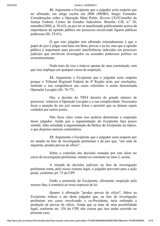 22/07/2016 Evento 5 ­ DESPADEC1
https://eproc.jfpr.jus.br/eprocV2/controlador.php?acao=acessar_documento_publico&doc=701469195464568430058207306218&evento=70146919546456… 13/15
11. Argumenta o Excipiente que o julgador seria suspeito por
ter  afirmado,  em  artigo  escrito  em  2004  (MORO,  Sergio  Fernando.
Considerações  sobre  a  Operação  Mani  Pulite.  Revista  CEJ/Conselho  da
Justiça  Federal,  Centro  de  Estudos  Judiciários.  Brasília:  CJF,  n.º  26,
setembro/2004, p. 56­62), ou por ter se manifestado publicamente acerca da
importância da opinião pública em processos envolvendo figuras públicas
poderosas (fls. 55­61).
O  que  este  julgador  tem  afirmado  reiteradamente  é  que  o
papel do juiz é julgar com base em fatos, provas e na lei, mas que a opinião
pública  é  importante  para  prevenir  interferências  indevidas  em  processos
judiciais  que  envolvem  investigados  ou  acusados  poderosos  política  ou
economicamente.
Nada mais do isso e trata­se apenas de uma constatação, sem
que isso implique em qualquer causa de suspeição.
12.  Argumenta  o  Excipiente  que  o  julgador  seria  suspeito
porque  o  Tribunal  Regional  Federal  da  4ª  Região  teria,  por  resoluções,
limitado  a  sua  competência  aos  casos  referentes  à  assim  denominada
Operação Lavajato (fls. 76­77).
Ora,  a  decisão  do  TRF4  decorre  do  grande  número  de
processos  relativos à Operação Lavajato e a sua complexidade. Necessário
focar a atuação de um juiz nesses feitos e permitir que os demais sejam
cuidados por outros juízes. 
Não  ficou  claro  como  isso  poderia  determinar  a  suspeição
desse  julgador.  Ainda  que  a  argumentação  do  Excipiente  faça  pouco
sentido, falta seriedade à argumentação da Defesa do Excipiente no tópico,
o que dispensa maiores comentários.
13. Argumenta o Excipiente que o julgador seria suspeito por
ter atuado na fase de investigação preliminar e de juiz que, "em sede de
inquérito, produz provas de ofício".
Sobre  o  conteúdo  das  decisões  tomadas  por  este  Juízo  no
curso da investigação preliminar, remeto ao constante no item 2, acima.
A  tomada  de  decisões  judiciais  na  fase  de  investigação
preliminar torna, pelo nosso sistema legal, o julgador prevento para a ação
penal, conforme art. 75 do CPP.
Então  a  pretensão  do  Excipiente,  afirmando  suspeição  pelo
mesmo fato, é contrária ao texto expresso de lei.
Quanto  à  afirmação  "produz  provas  de  ofício",  faltou  ao
Excipiente  indicar  o  ato  deste  julgador  que,  na  fase  de  investigação
preliminar  nos  casos  envolvendo  o  ex­Presidente,  teria  ordenado  a
produção  de  provas  de  ofício.  Ainda  que  se  trate  de  uma  possibilidade
legal,  conforme  art.  156  do  CPP,  não  consta  que  isso  tenha  ocorrido  no
presente caso.
 