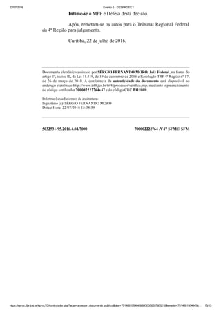 22/07/2016 Evento 5 ­ DESPADEC1
https://eproc.jfpr.jus.br/eprocV2/controlador.php?acao=acessar_documento_publico&doc=701469195464568430058207306218&evento=70146919546456… 15/15
5032531­95.2016.4.04.7000 700002222764 .V47 SFM© SFM
Intime­se o MPF e Defesa desta decisão.
Após, remetam­se os autos para o Tribunal Regional Federal
da 4ª Região para julgamento.
Curitiba, 22 de julho de 2016.
 
 
Documento eletrônico assinado por SÉRGIO FERNANDO MORO, Juiz Federal, na forma do
artigo 1º, inciso III, da Lei 11.419, de 19 de dezembro de 2006 e Resolução TRF 4ª Região nº 17,
de  26  de  março  de  2010.  A  conferência  da  autenticidade  do  documento  está  disponível  no
endereço eletrônico http://www.trf4.jus.br/trf4/processos/verifica.php, mediante o preenchimento
do código verificador 700002222764v47 e do código CRC f8f15809.
Informações adicionais da assinatura:
Signatário (a): SÉRGIO FERNANDO MORO
Data e Hora: 22/07/2016 15:38:59
 
 
 