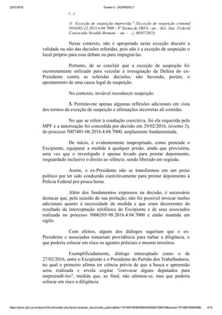 22/07/2016 Evento 5 ­ DESPADEC1
https://eproc.jfpr.jus.br/eprocV2/controlador.php?acao=acessar_documento_publico&doc=701469195464568430058207306218&evento=701469195464568… 4/15
(...)
11.  Exceção  de  suspeição  improvida."  (Exceção  de  suspeição  criminal
5016365­22.2015.4.04.7000 ­ 8ª Turma do TRF4 ­ un. ­ Rel. Juiz. Federal
Convocado Nivaldo Brunoni  ­ un. ­  ­ j. 08/07/2015)
Nesse  contexto,  não  é  apropriado  nesta  exceção  discutir  a
validade ou não das decisões referidas, pois não é a exceção de suspeição o
local próprio para esse debate ou para impugná­las.
Portanto,  de  se  concluir  que  a  exceção  de  suspeição  foi
incorretamente  utilizado  para  veicular  a  irresignação  da  Defesa  do  ex­
Presidente  contra  as  referidas  decisões,  não  havendo,  porém,  o
apontamento de uma causa legal de suspeição.
No contexto, inviável reconhecer suspeição.
3. Permito­me apenas algumas reflexões adicionais em vista
dos termos da exceção de suspeição e afirmações incorretas ali contidas. 
No que se refere à condução coercitiva, foi ela requerida pelo
MPF e a autorização foi concedida por decisão em 29/02/2016, (evento 3),
do processo 5007401­06.2016.4.04.7000, amplamente fundamentada.
De  início,  é  evidentemente  inapropriado,  como  pretende  o
Excipiente,  equiparar  a  medida  à  qualquer  prisão,  ainda  que  provisória,
uma  vez  que  o  investigado  é  apenas  levado  para  prestar  depoimento,
resguardado inclusive o direito ao silêncio, sendo liberado em seguida.
Assim,  o  ex­Presidente  não  se  transformou  em  um  preso
político por ter sido conduzido coercitivamente para prestar depoimento à
Polícia Federal por pouca horas.
Além  dos  fundamentos  expressos  na  decisão,  é  necessário
destacar que, pela ocasião de sua prolação, não foi possível invocar razões
adicionais  quanto  à  necessidade  da  medida  e  que  eram  decorrentes  do
resultado  da  interceptação  telefônica  do  Excipiente  e  de  seus  associados
realizada  no  processo  5006205­98.2016.4.04.7000  e  então  mantida  em
sigilo.
Com  efeitos,  alguns  dos  diálogos  sugeriam  que  o  ex­
Presidente  e  associados  tomariam  providência  para  turbar  a  diligência,  o
que poderia colocar em risco os agentes policiais e mesmo terceiros.
Exemplificadamente,  diálogo  interceptado  como  o  de
27/02/2016, entre o Excipiente e o Presidente do Partido dos Trabalhadores,
no qual o primeiro afirma ter ciência prévia de que a busca e apreensão
seria  realizada  e  revela  cogitar  "convocar  alguns  deputados  para
surpreendê­los",  medida  que,  ao  final,  não  ultimou­se,  mas  que  poderia
colocar em risco a diligência.
 