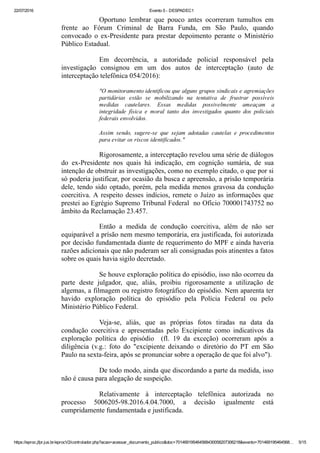22/07/2016 Evento 5 ­ DESPADEC1
https://eproc.jfpr.jus.br/eprocV2/controlador.php?acao=acessar_documento_publico&doc=701469195464568430058207306218&evento=701469195464568… 5/15
Oportuno  lembrar  que  pouco  antes  ocorreram  tumultos  em
frente  ao  Fórum  Criminal  de  Barra  Funda,  em  São  Paulo,  quando
convocado  o  ex­Presidente  para  prestar  depoimento  perante  o  Ministério
Público Estadual.
Em  decorrência,  a  autoridade  policial  responsável  pela
investigação  consignou  em  um  dos  autos  de  interceptação  (auto  de
interceptação telefônica 054/2016):
"O monitoramento identificou que alguns grupos sindicais e agremiações
partidárias  estão  se  mobilizando  na  tentativa  de  frustrar  possíveis
medidas  cautelares.  Essas  medidas  possivelmente  ameaçam  a
integridade  física  e  moral  tanto  dos  investigados  quanto  dos  policiais
federais envolvidos.
Assim  sendo,  sugere­se  que  sejam  adotadas  cautelas  e  procedimentos
para evitar os riscos identificados."
Rigorosamente, a interceptação revelou uma série de diálogos
do  ex­Presidente  nos  quais  há  indicação,  em  cognição  sumária,  de  sua
intenção de obstruir as investigações, como no exemplo citado, o que por si
só poderia justificar, por ocasião da busca e apreensão, a prisão temporária
dele, tendo sido optado, porém, pela medida menos gravosa da condução
coercitiva. A respeito desses indícios, remete o Juízo as informações que
prestei ao Egrégio Supremo Tribunal Federal  no Ofício 700001743752 no
âmbito da Reclamação 23.457.
Então  a  medida  de  condução  coercitiva,  além  de  não  ser
equiparável a prísão nem mesmo temporária, era justificada, foi autorizada
por decisão fundamentada diante de requerimento do MPF e ainda haveria
razões adicionais que não puderam ser ali consignadas pois atinentes a fatos
sobre os quais havia sigilo decretado.
Se houve exploração política do episódio, isso não ocorreu da
parte  deste  julgador,  que,  aliás,  proibiu  rigorosamente  a  utilização  de
algemas, a filmagem ou registro fotográfico do episódio. Nem aparenta ter
havido  exploração  política  do  episódio  pela  Polícia  Federal  ou  pelo
Ministério Público Federal.
Veja­se,  aliás,  que  as  próprias  fotos  tiradas  na  data  da
condução  coercitiva  e  apresentadas  pelo  Excipiente  como  indicativos  da
exploração  política  do  episódio    (fl.  19  da  exceção)  ocorreram  após  a
diligência  (v.g.:  foto  do  "excipiente  deixando  o  diretório  do  PT  em  São
Paulo na sexta­feira, após se pronunciar sobre a operação de que foi alvo").
De todo modo, ainda que discordando a parte da medida, isso
não é causa para alegação de suspeição.
Relativamente  à  interceptação  telefônica  autorizada  no
processo  5006205­98.2016.4.04.7000,  a  decisão  igualmente  está
cumpridamente fundamentada e justificada.
 